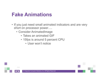 © Integrated Computer Solutions, Inc. All Rights Reserved
Fake Animations
• If you just need small animated indicators and are very
short on processor power….
• Consider AnimatedImage
• Takes an animated GIF
• 15fps is around 5 percent CPU
• User won’t notice
 
