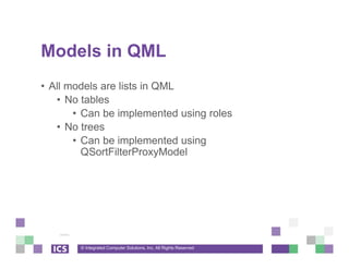© Integrated Computer Solutions, Inc. All Rights Reserved
Models in QML
• All models are lists in QML
• No tables
• Can be implemented using roles
• No trees
• Can be implemented using
QSortFilterProxyModel
 