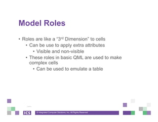 © Integrated Computer Solutions, Inc. All Rights Reserved
Model Roles
• Roles are like a “3rd Dimension” to cells
• Can be use to apply extra attributes
• Visible and non-visible
• These roles in basic QML are used to make
complex cells
• Can be used to emulate a table
 