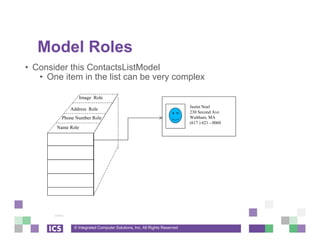 © Integrated Computer Solutions, Inc. All Rights Reserved
Model Roles
• Consider this ContactsListModel
• One item in the list can be very complex
Name Role
Phone Number Role
Address Role
Image Role
Justin Noel
230 Second Ave
Waltham, MA
(617 ) 621 - 0060
 