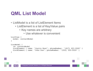 © Integrated Computer Solutions, Inc. All Rights Reserved
QML List Model
• ListModel is a list of ListElement Items
• ListElement is a list of Key/Value pairs
• Key names are arbitrary
• Use whatever is convenient
ListView {
model: contactModel
}
ListModel {
id: contactModel
ListElement { name: “Justin Noel”; phoneNumber: “(617) 621-0060” }
ListElement { name: “John Doe”; phoneNumber: “(555) 555-5555” }
}
 