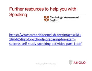Further resources to help you with
Speaking
https://www.cambridgeenglish.org/Images/581
164-b2-first-for-schools-preparing-for-exam-
success-self-study-speaking-activities-part-1.pdf
Getting ready for B2 First Speaking
 