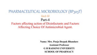 PHARMACEUTICAL MICROBIOLOGY (BP303T)
Unit-IiI
Part-4
Factors affecting action of Disinfectants and Factors
Affecting Choice Of Antimicrobial Agent.
Name: Mrs. Pooja Deepak Bhandare
Assistant Professor
G H RAISONI UNIVERSITY
SCHOOL OF PHARMACY
 