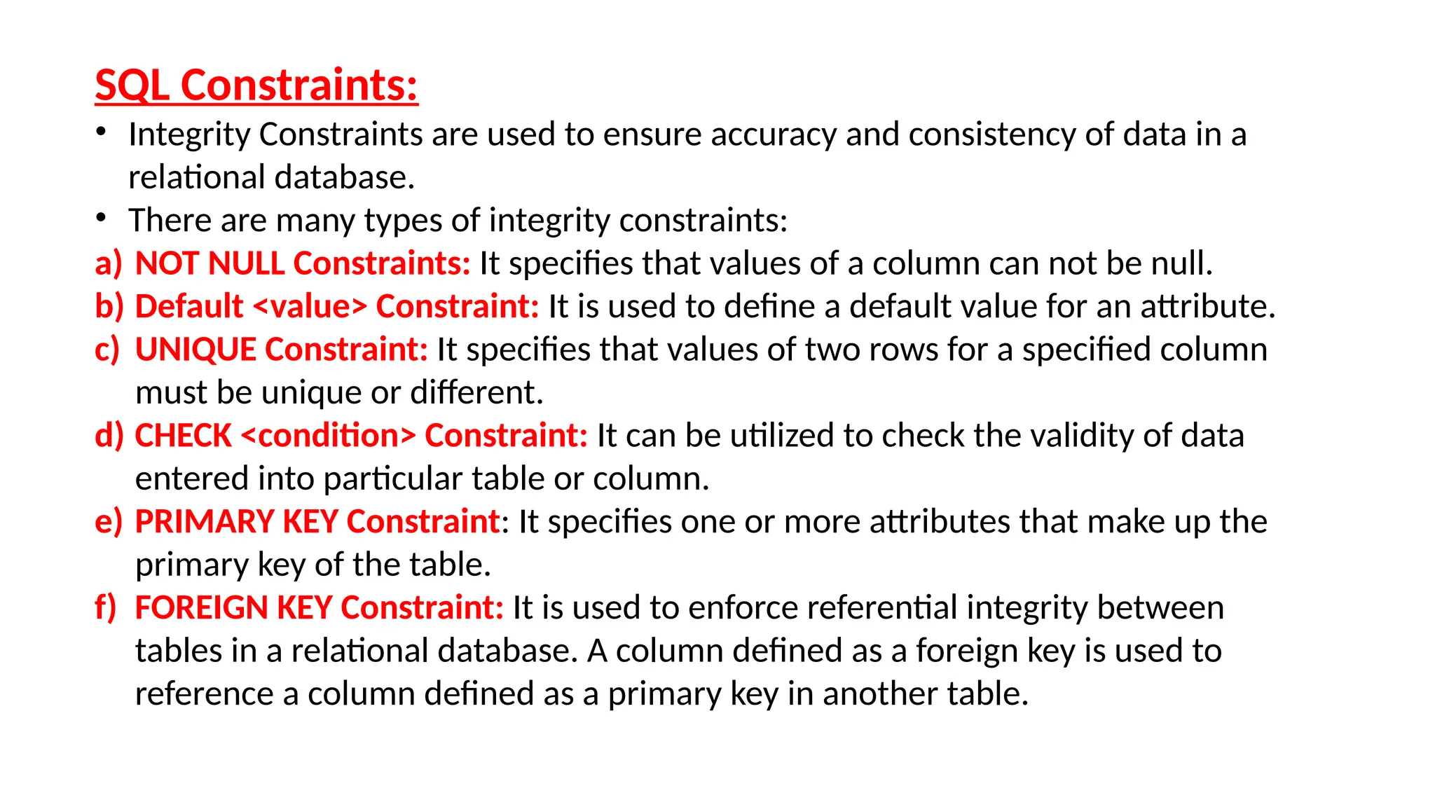 SQL Constraints:
• Integrity Constraints are used to ensure accuracy and consistency of data in a
relational database.
• There are many types of integrity constraints:
a) NOT NULL Constraints: It specifies that values of a column can not be null.
b) Default <value> Constraint: It is used to define a default value for an attribute.
c) UNIQUE Constraint: It specifies that values of two rows for a specified column
must be unique or different.
d) CHECK <condition> Constraint: It can be utilized to check the validity of data
entered into particular table or column.
e) PRIMARY KEY Constraint: It specifies one or more attributes that make up the
primary key of the table.
f) FOREIGN KEY Constraint: It is used to enforce referential integrity between
tables in a relational database. A column defined as a foreign key is used to
reference a column defined as a primary key in another table.
 