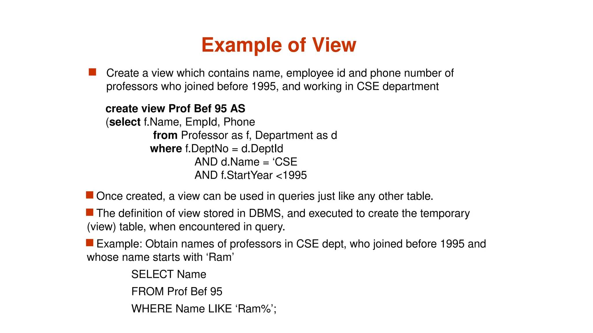 Example of View
 Create a view which contains name, employee id and phone number of
professors who joined before 1995, and working in CSE department
 Once created, a view can be used in queries just like any other table.
 The definition of view stored in DBMS, and executed to create the temporary
(view) table, when encountered in query.
 Example: Obtain names of professors in CSE dept, who joined before 1995 and
whose name starts with ‘Ram’
SELECT Name
FROM Prof Bef 95
WHERE Name LIKE ‘Ram%’;
create view Prof Bef 95 AS
(select f.Name, EmpId, Phone
from Professor as f, Department as d
where f.DeptNo = d.DeptId
AND d.Name = ‘CSE
AND f.StartYear <1995
 