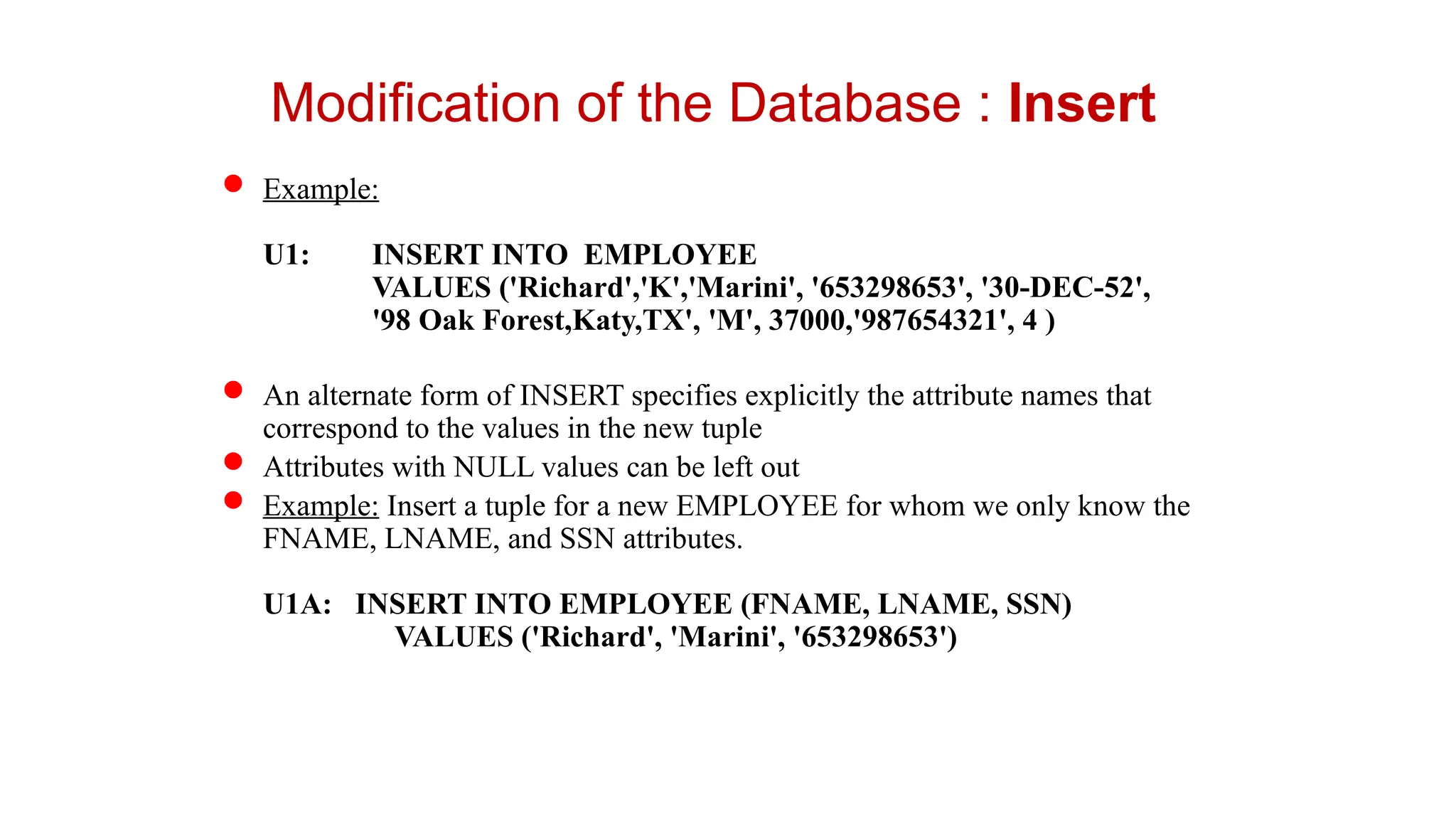  Example:
U1: INSERT INTO EMPLOYEE
VALUES ('Richard','K','Marini', '653298653', '30-DEC-52',
'98 Oak Forest,Katy,TX', 'M', 37000,'987654321', 4 )
 An alternate form of INSERT specifies explicitly the attribute names that
correspond to the values in the new tuple
 Attributes with NULL values can be left out
 Example: Insert a tuple for a new EMPLOYEE for whom we only know the
FNAME, LNAME, and SSN attributes.
U1A: INSERT INTO EMPLOYEE (FNAME, LNAME, SSN)
VALUES ('Richard', 'Marini', '653298653')
Modification of the Database : Insert
 
