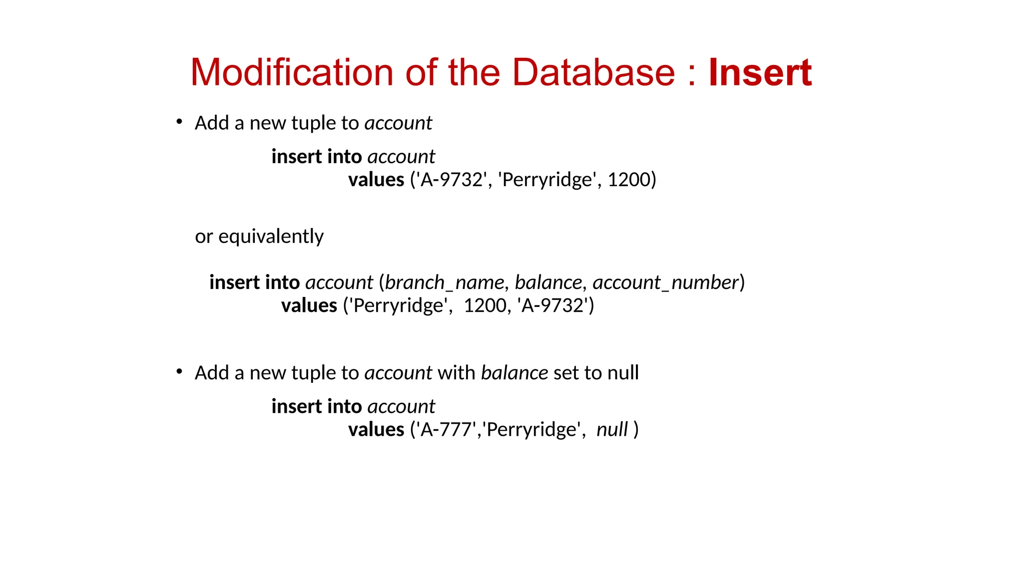 Modification of the Database : Insert
• Add a new tuple to account
insert into account
values ('A-9732', 'Perryridge', 1200)
or equivalently
insert into account (branch_name, balance, account_number)
values ('Perryridge', 1200, 'A-9732')
• Add a new tuple to account with balance set to null
insert into account
values ('A-777','Perryridge', null )
 