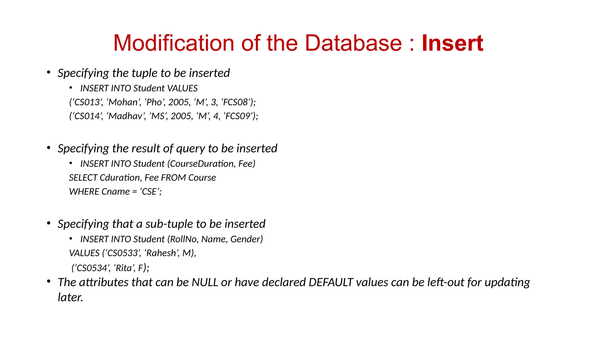 Modification of the Database : Insert
• Specifying the tuple to be inserted
• INSERT INTO Student VALUES
(‘CS013’, ‘Mohan’, ‘Pho’, 2005, ‘M’, 3, ‘FCS08’);
(‘CS014’, ‘Madhav’, ‘MS’, 2005, ‘M’, 4, ‘FCS09’);
• Specifying the result of query to be inserted
• INSERT INTO Student (CourseDuration, Fee)
SELECT Cduration, Fee FROM Course
WHERE Cname = ‘CSE’;
• Specifying that a sub-tuple to be inserted
• INSERT INTO Student (RollNo, Name, Gender)
VALUES (‘CS0533’, ‘Rahesh’, M),
(‘CS0534’, ‘Rita’, F);
• The attributes that can be NULL or have declared DEFAULT values can be left-out for updating
later.
 