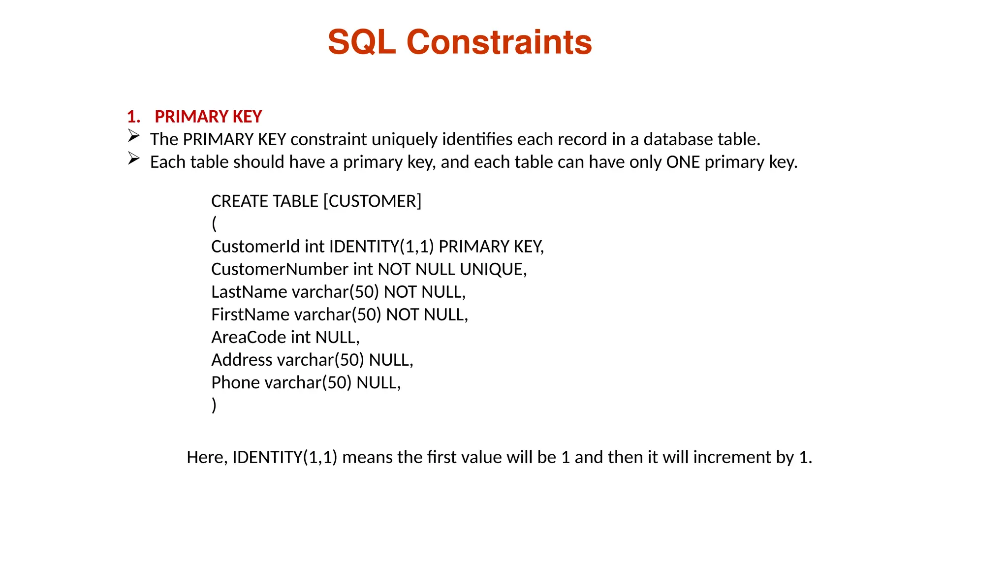 CREATE TABLE [CUSTOMER]
(
CustomerId int IDENTITY(1,1) PRIMARY KEY,
CustomerNumber int NOT NULL UNIQUE,
LastName varchar(50) NOT NULL,
FirstName varchar(50) NOT NULL,
AreaCode int NULL,
Address varchar(50) NULL,
Phone varchar(50) NULL,
)
SQL Constraints
1. PRIMARY KEY
 The PRIMARY KEY constraint uniquely identifies each record in a database table.
 Each table should have a primary key, and each table can have only ONE primary key.
Here, IDENTITY(1,1) means the first value will be 1 and then it will increment by 1.
 