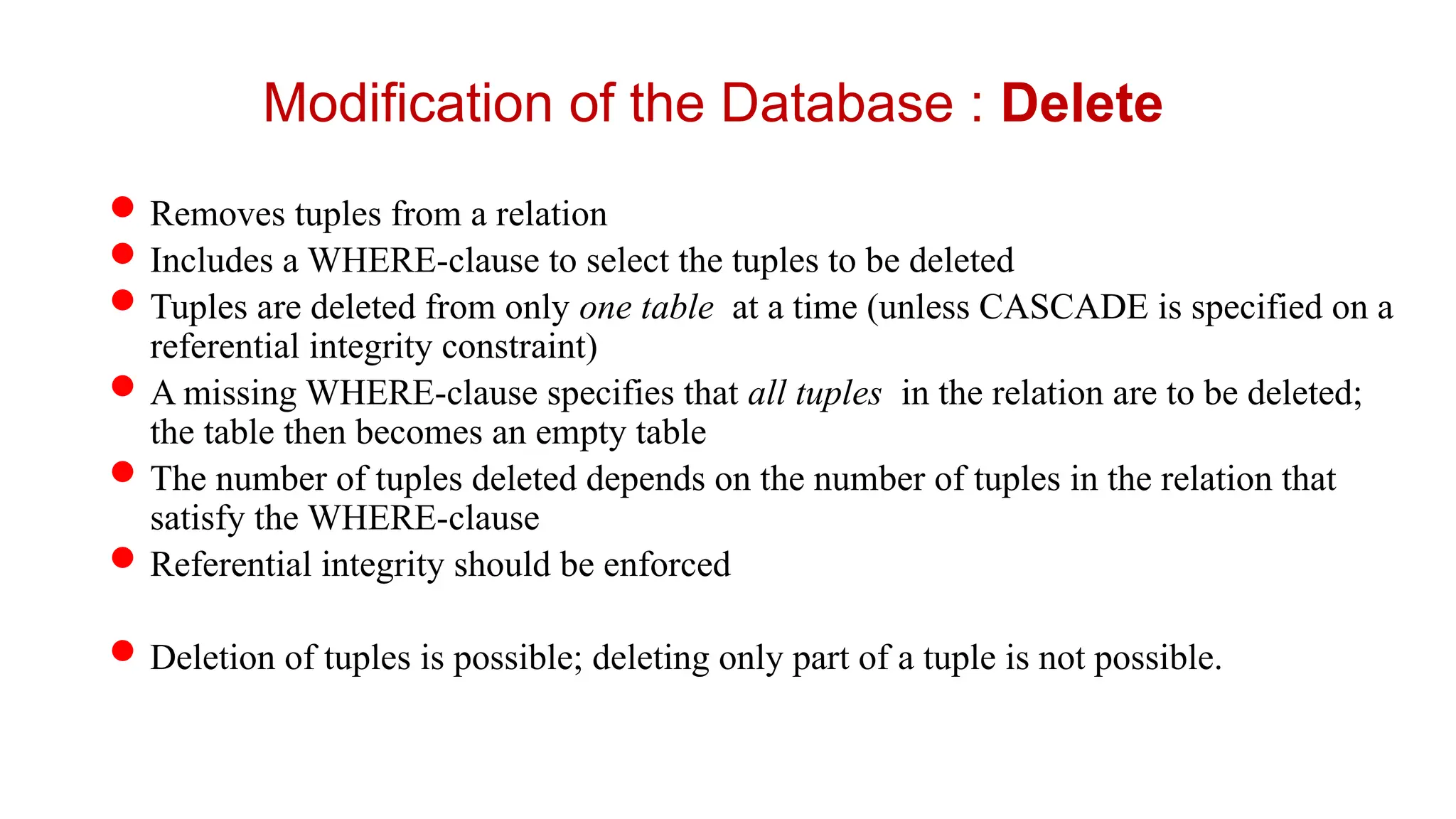 Removes tuples from a relation
Includes a WHERE-clause to select the tuples to be deleted
Tuples are deleted from only one table at a time (unless CASCADE is specified on a
referential integrity constraint)
A missing WHERE-clause specifies that all tuples in the relation are to be deleted;
the table then becomes an empty table
The number of tuples deleted depends on the number of tuples in the relation that
satisfy the WHERE-clause
Referential integrity should be enforced
Deletion of tuples is possible; deleting only part of a tuple is not possible.
Modification of the Database : Delete
 