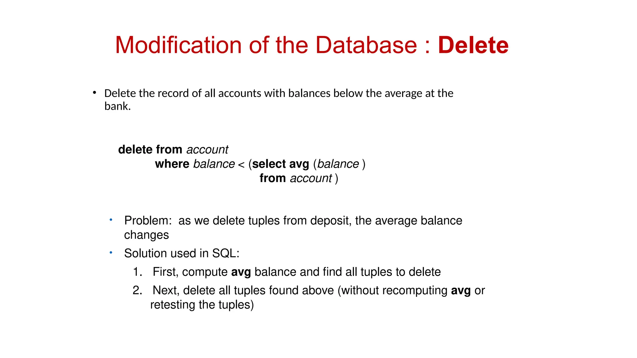 Modification of the Database : Delete
• Delete the record of all accounts with balances below the average at the
bank.
delete from account
where balance < (select avg (balance )
from account )
• Problem: as we delete tuples from deposit, the average balance
changes
• Solution used in SQL:
1. First, compute avg balance and find all tuples to delete
2. Next, delete all tuples found above (without recomputing avg or
retesting the tuples)
 