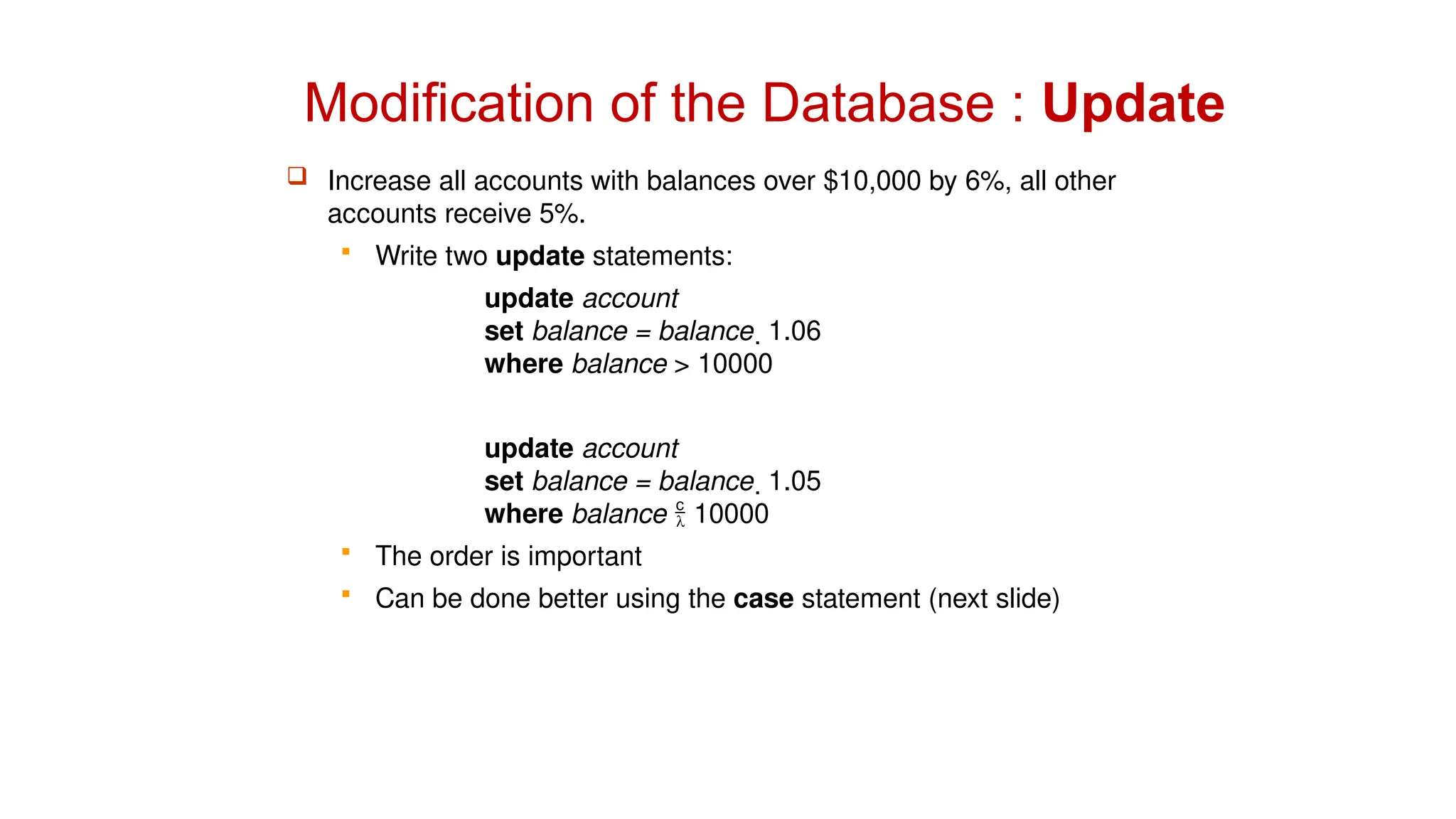 Modification of the Database : Update
 Increase all accounts with balances over $10,000 by 6%, all other
accounts receive 5%.
 Write two update statements:
update account
set balance = balance  1.06
where balance > 10000
update account
set balance = balance  1.05
where balance  10000
 The order is important
 Can be done better using the case statement (next slide)
 