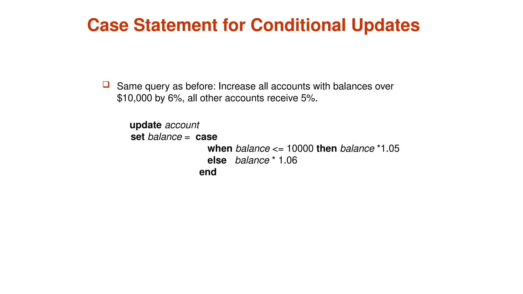 Case Statement for Conditional Updates
 Same query as before: Increase all accounts with balances over
$10,000 by 6%, all other accounts receive 5%.
update account
set balance = case
when balance <= 10000 then balance *1.05
else balance * 1.06
end
 
