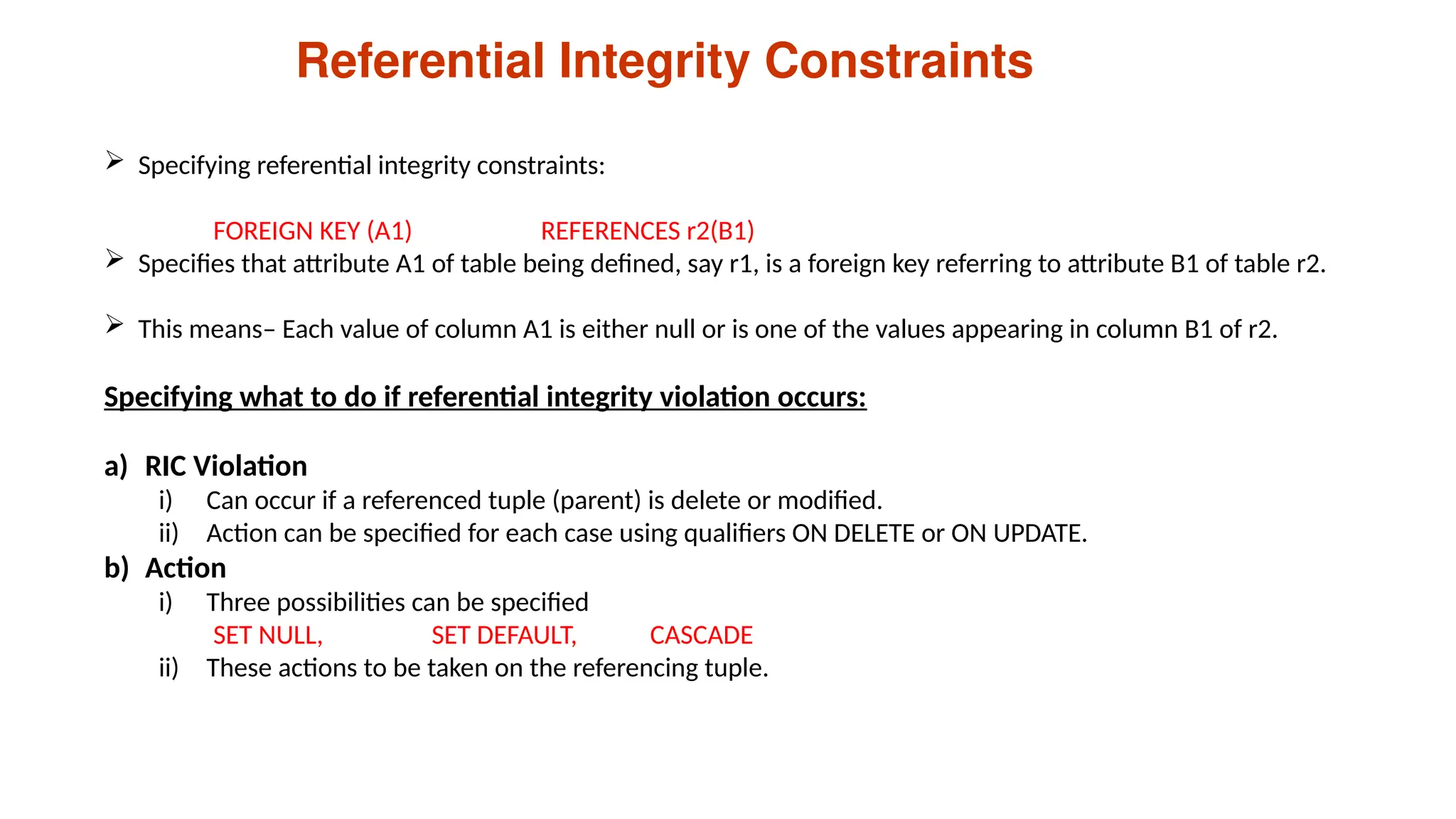 Referential Integrity Constraints
 Specifying referential integrity constraints:
FOREIGN KEY (A1) REFERENCES r2(B1)
 Specifies that attribute A1 of table being defined, say r1, is a foreign key referring to attribute B1 of table r2.
 This means– Each value of column A1 is either null or is one of the values appearing in column B1 of r2.
Specifying what to do if referential integrity violation occurs:
a) RIC Violation
i) Can occur if a referenced tuple (parent) is delete or modified.
ii) Action can be specified for each case using qualifiers ON DELETE or ON UPDATE.
b) Action
i) Three possibilities can be specified
SET NULL, SET DEFAULT, CASCADE
ii) These actions to be taken on the referencing tuple.
 