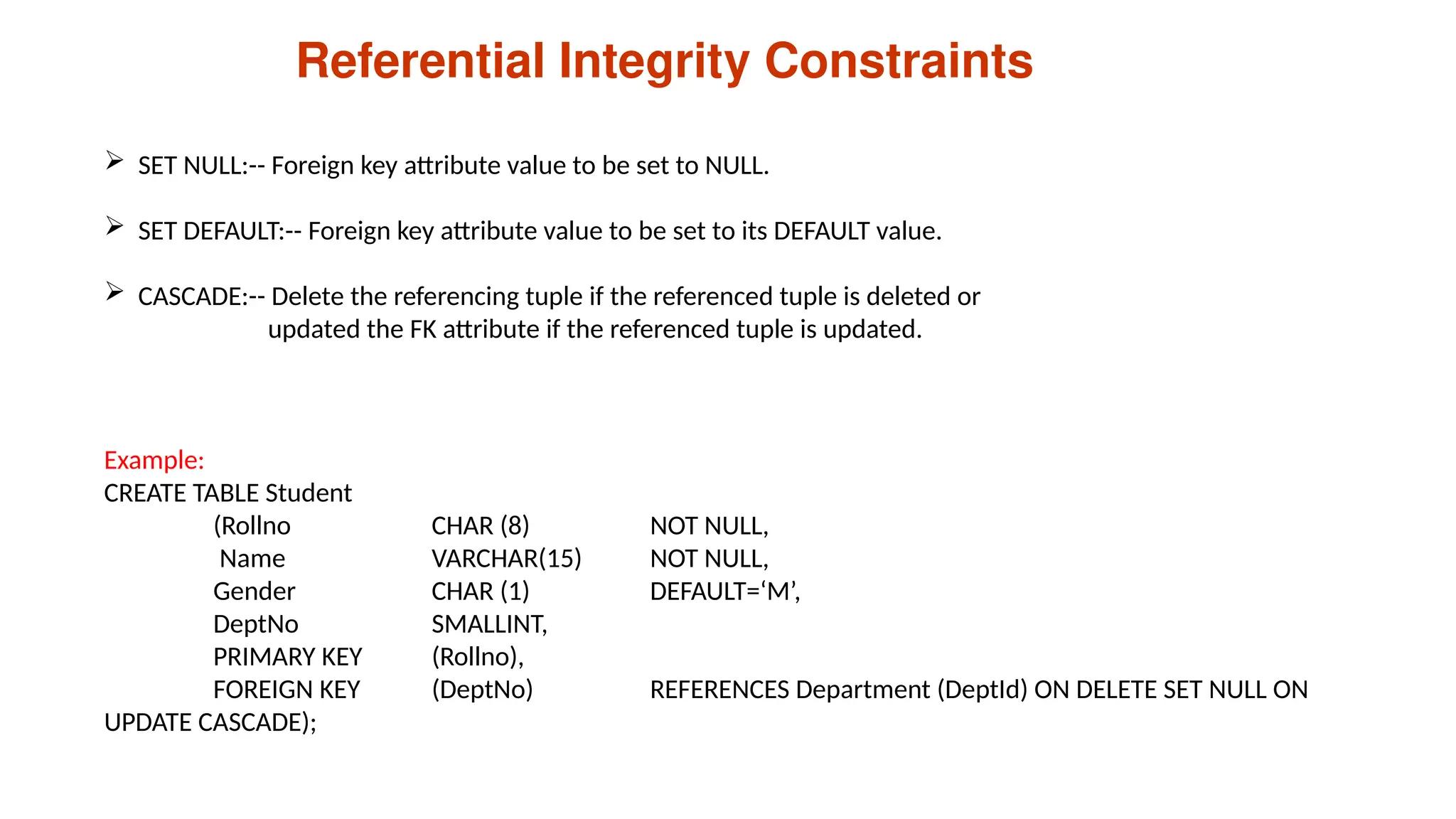 Referential Integrity Constraints
 SET NULL:-- Foreign key attribute value to be set to NULL.
 SET DEFAULT:-- Foreign key attribute value to be set to its DEFAULT value.
 CASCADE:-- Delete the referencing tuple if the referenced tuple is deleted or
updated the FK attribute if the referenced tuple is updated.
Example:
CREATE TABLE Student
(Rollno CHAR (8) NOT NULL,
Name VARCHAR(15) NOT NULL,
Gender CHAR (1) DEFAULT=‘M’,
DeptNo SMALLINT,
PRIMARY KEY (Rollno),
FOREIGN KEY (DeptNo) REFERENCES Department (DeptId) ON DELETE SET NULL ON
UPDATE CASCADE);
 