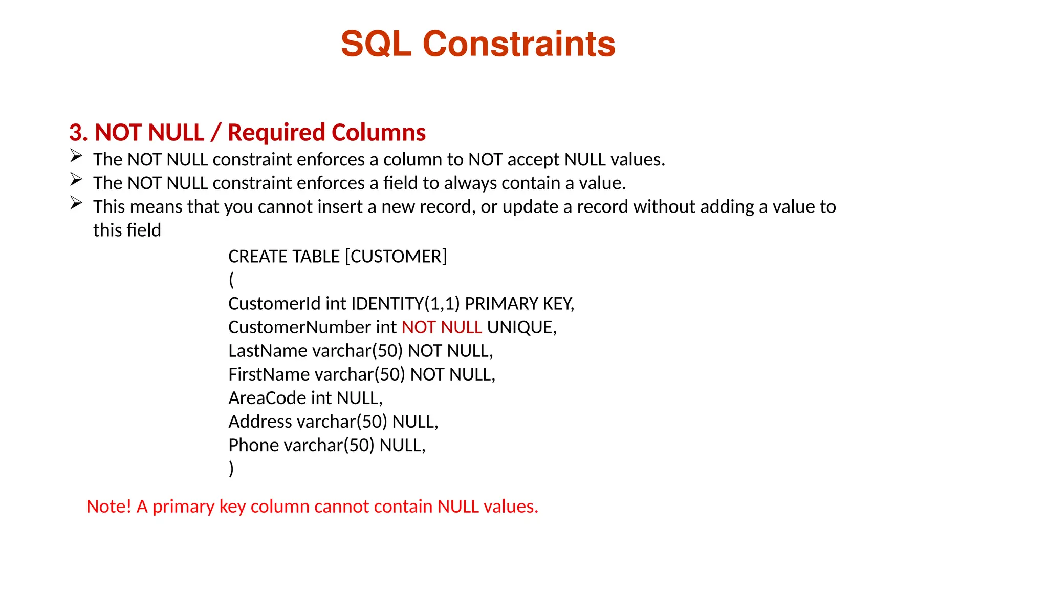 SQL Constraints
3. NOT NULL / Required Columns
 The NOT NULL constraint enforces a column to NOT accept NULL values.
 The NOT NULL constraint enforces a field to always contain a value.
 This means that you cannot insert a new record, or update a record without adding a value to
this field
CREATE TABLE [CUSTOMER]
(
CustomerId int IDENTITY(1,1) PRIMARY KEY,
CustomerNumber int NOT NULL UNIQUE,
LastName varchar(50) NOT NULL,
FirstName varchar(50) NOT NULL,
AreaCode int NULL,
Address varchar(50) NULL,
Phone varchar(50) NULL,
)
Note! A primary key column cannot contain NULL values.
 