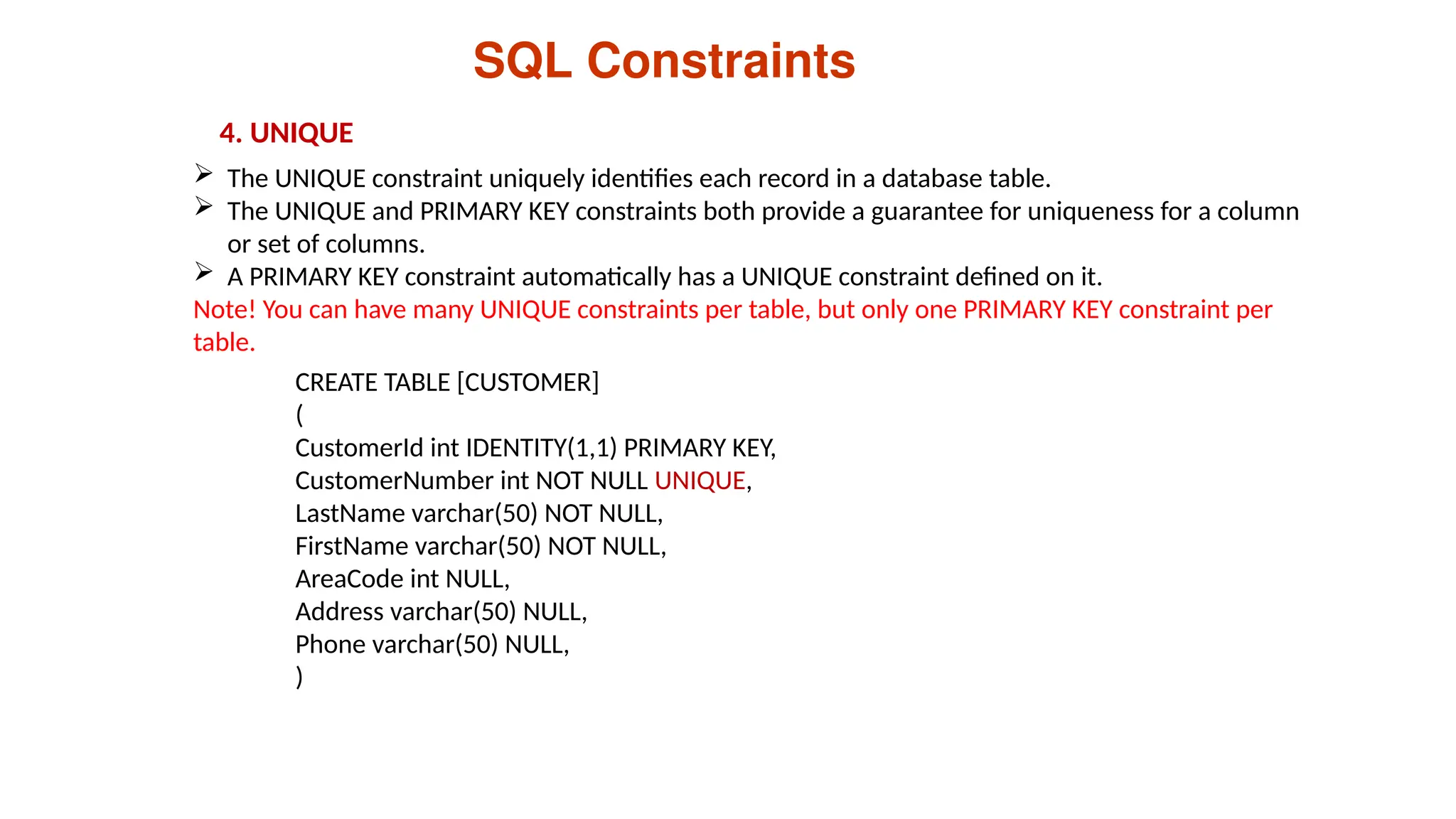 SQL Constraints
4. UNIQUE
 The UNIQUE constraint uniquely identifies each record in a database table.
 The UNIQUE and PRIMARY KEY constraints both provide a guarantee for uniqueness for a column
or set of columns.
 A PRIMARY KEY constraint automatically has a UNIQUE constraint defined on it.
Note! You can have many UNIQUE constraints per table, but only one PRIMARY KEY constraint per
table.
CREATE TABLE [CUSTOMER]
(
CustomerId int IDENTITY(1,1) PRIMARY KEY,
CustomerNumber int NOT NULL UNIQUE,
LastName varchar(50) NOT NULL,
FirstName varchar(50) NOT NULL,
AreaCode int NULL,
Address varchar(50) NULL,
Phone varchar(50) NULL,
)
 