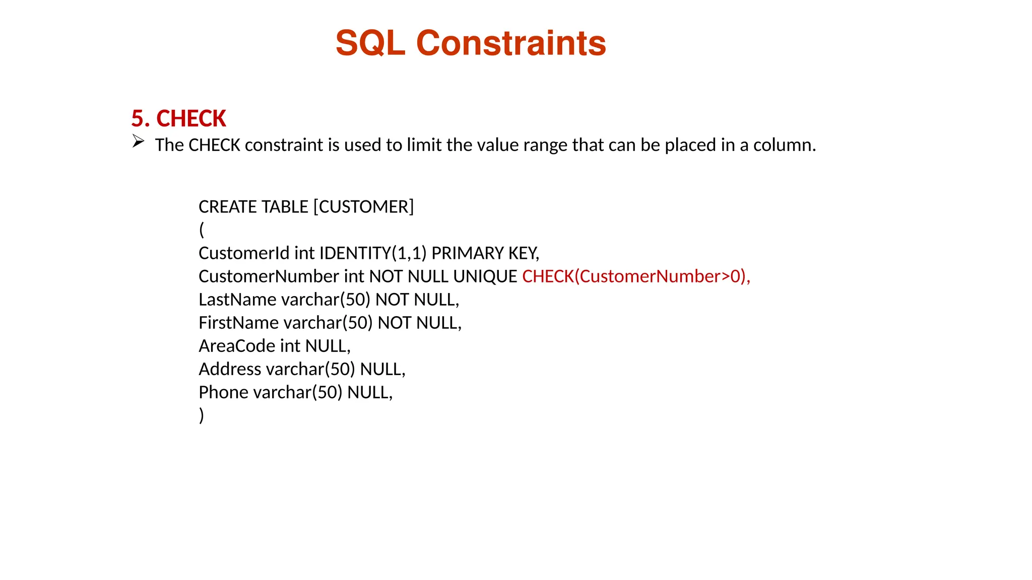 5. CHECK
 The CHECK constraint is used to limit the value range that can be placed in a column.
SQL Constraints
CREATE TABLE [CUSTOMER]
(
CustomerId int IDENTITY(1,1) PRIMARY KEY,
CustomerNumber int NOT NULL UNIQUE CHECK(CustomerNumber>0),
LastName varchar(50) NOT NULL,
FirstName varchar(50) NOT NULL,
AreaCode int NULL,
Address varchar(50) NULL,
Phone varchar(50) NULL,
)
 
