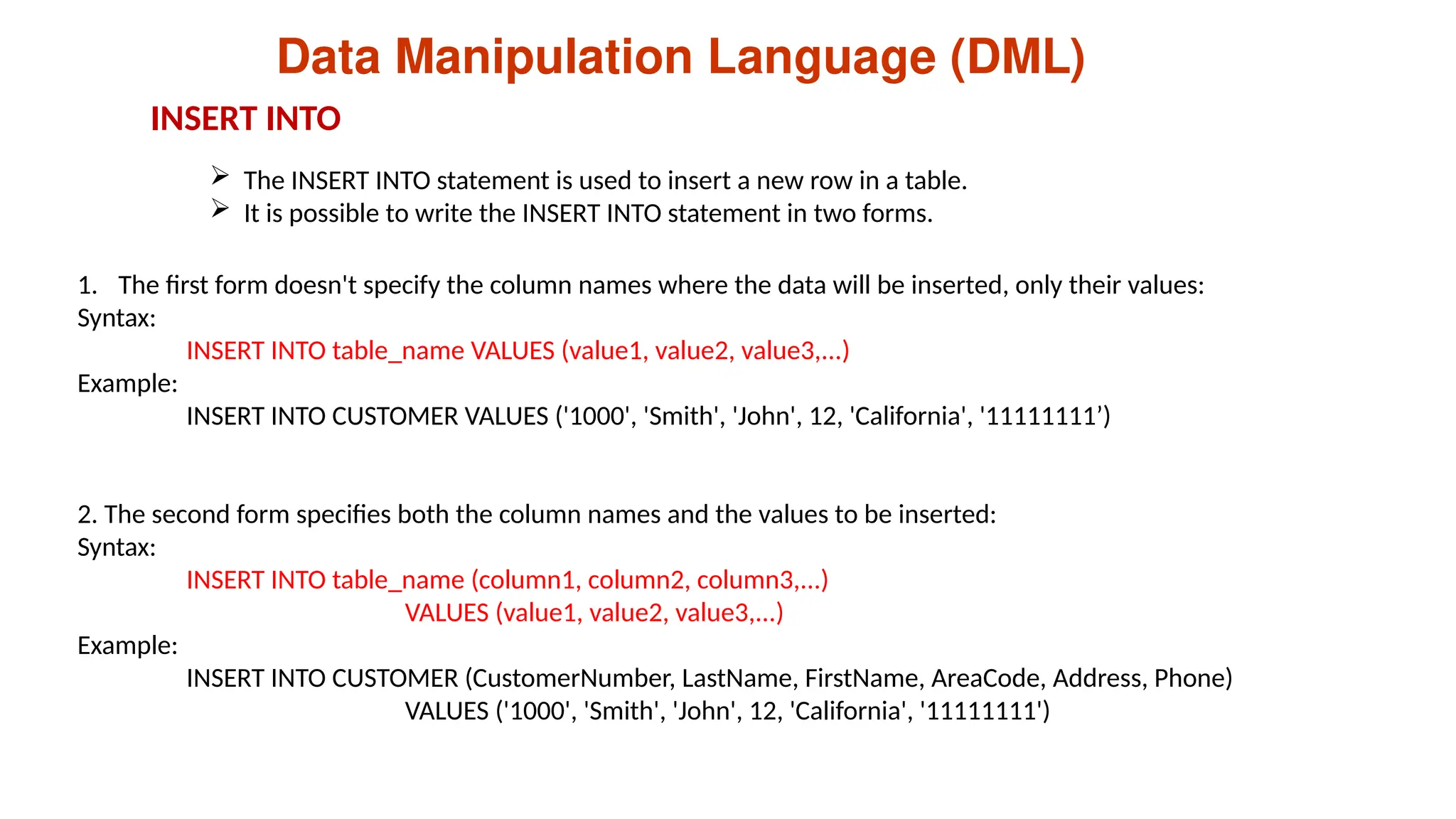 Data Manipulation Language (DML)
 The INSERT INTO statement is used to insert a new row in a table.
 It is possible to write the INSERT INTO statement in two forms.
1. The first form doesn't specify the column names where the data will be inserted, only their values:
Syntax:
INSERT INTO table_name VALUES (value1, value2, value3,...)
Example:
INSERT INTO CUSTOMER VALUES ('1000', 'Smith', 'John', 12, 'California', '11111111’)
2. The second form specifies both the column names and the values to be inserted:
Syntax:
INSERT INTO table_name (column1, column2, column3,...)
VALUES (value1, value2, value3,...)
Example:
INSERT INTO CUSTOMER (CustomerNumber, LastName, FirstName, AreaCode, Address, Phone)
VALUES ('1000', 'Smith', 'John', 12, 'California', '11111111')
INSERT INTO
 