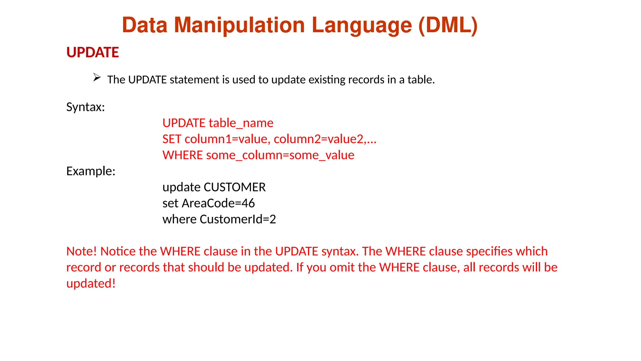 Data Manipulation Language (DML)
 The UPDATE statement is used to update existing records in a table.
UPDATE
Syntax:
UPDATE table_name
SET column1=value, column2=value2,...
WHERE some_column=some_value
Example:
update CUSTOMER
set AreaCode=46
where CustomerId=2
Note! Notice the WHERE clause in the UPDATE syntax. The WHERE clause specifies which
record or records that should be updated. If you omit the WHERE clause, all records will be
updated!
 