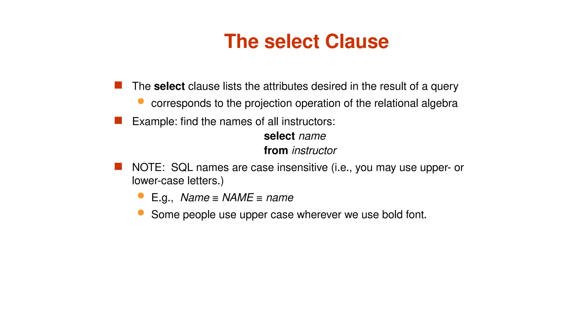 The select Clause
 The select clause lists the attributes desired in the result of a query
 corresponds to the projection operation of the relational algebra
 Example: find the names of all instructors:
select name
from instructor
 NOTE: SQL names are case insensitive (i.e., you may use upper- or
lower-case letters.)
 E.g., Name ≡ NAME ≡ name
 Some people use upper case wherever we use bold font.
 