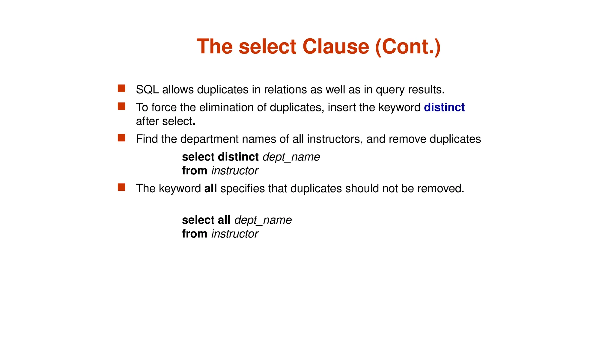 The select Clause (Cont.)
 SQL allows duplicates in relations as well as in query results.
 To force the elimination of duplicates, insert the keyword distinct
after select.
 Find the department names of all instructors, and remove duplicates
select distinct dept_name
from instructor
 The keyword all specifies that duplicates should not be removed.
select all dept_name
from instructor
 