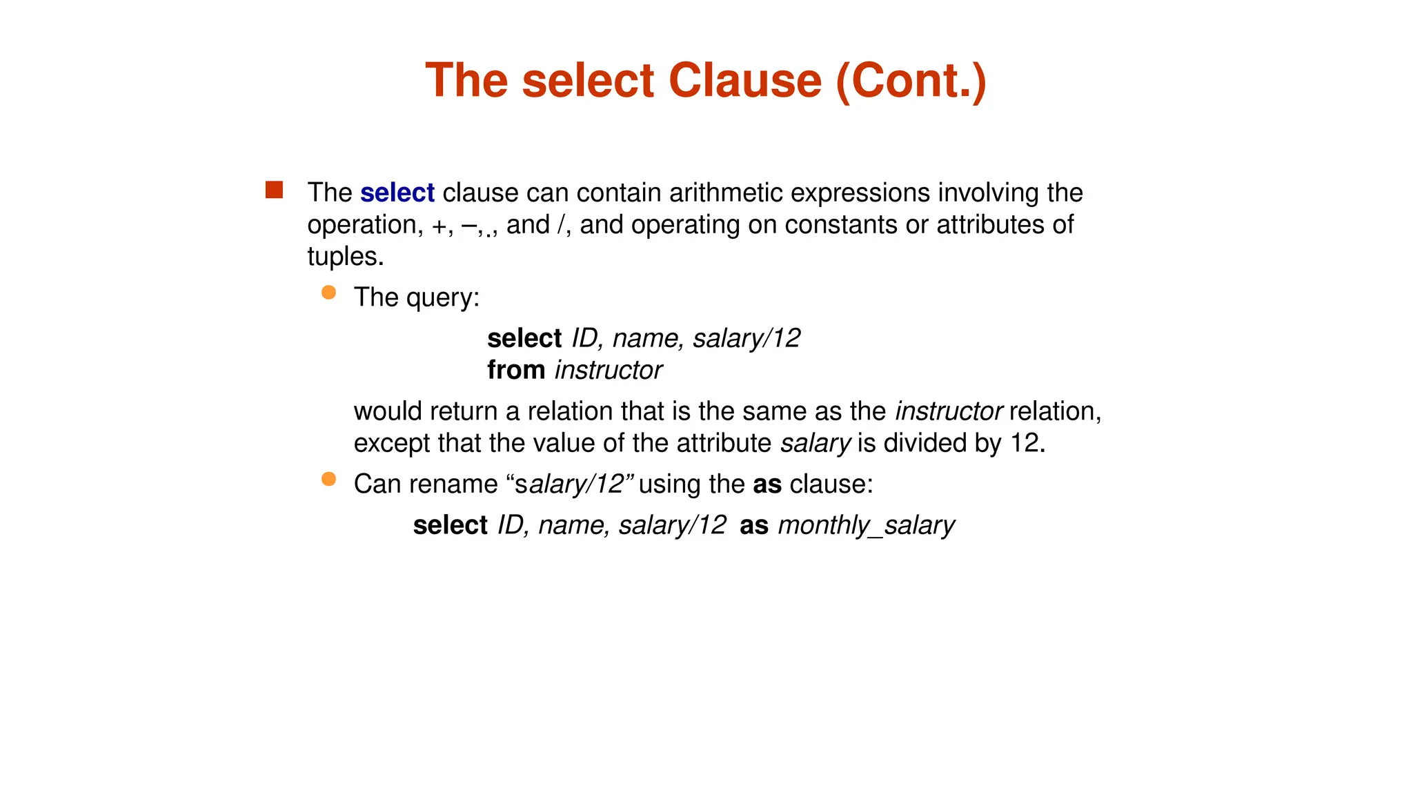 The select Clause (Cont.)
 The select clause can contain arithmetic expressions involving the
operation, +, –, , and /, and operating on constants or attributes of
tuples.
 The query:
select ID, name, salary/12
from instructor
would return a relation that is the same as the instructor relation,
except that the value of the attribute salary is divided by 12.
 Can rename “salary/12” using the as clause:
select ID, name, salary/12 as monthly_salary
 