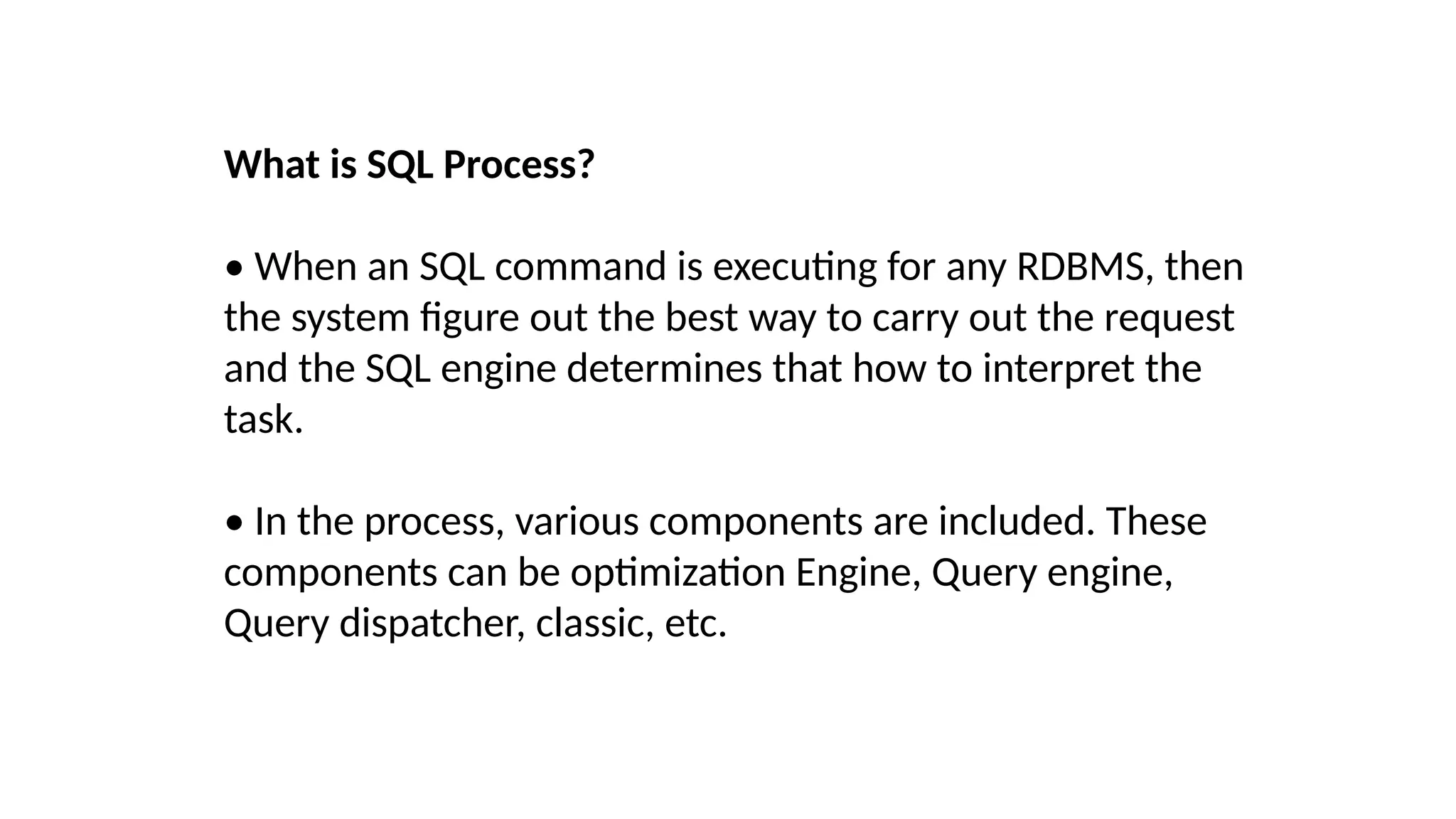 What is SQL Process?
• When an SQL command is executing for any RDBMS, then
the system figure out the best way to carry out the request
and the SQL engine determines that how to interpret the
task.
• In the process, various components are included. These
components can be optimization Engine, Query engine,
Query dispatcher, classic, etc.
 