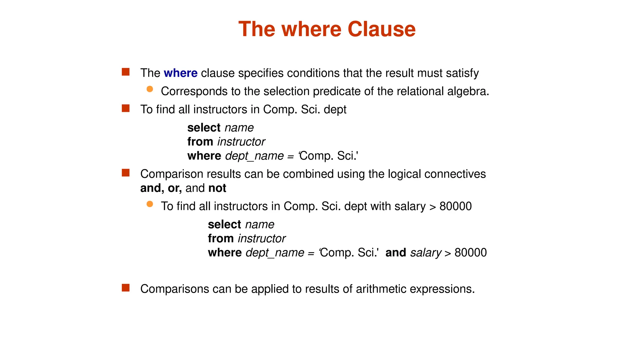 The where Clause
 The where clause specifies conditions that the result must satisfy
 Corresponds to the selection predicate of the relational algebra.
 To find all instructors in Comp. Sci. dept
select name
from instructor
where dept_name = ‘Comp. Sci.'
 Comparison results can be combined using the logical connectives
and, or, and not
 To find all instructors in Comp. Sci. dept with salary > 80000
select name
from instructor
where dept_name = ‘Comp. Sci.' and salary > 80000
 Comparisons can be applied to results of arithmetic expressions.
 