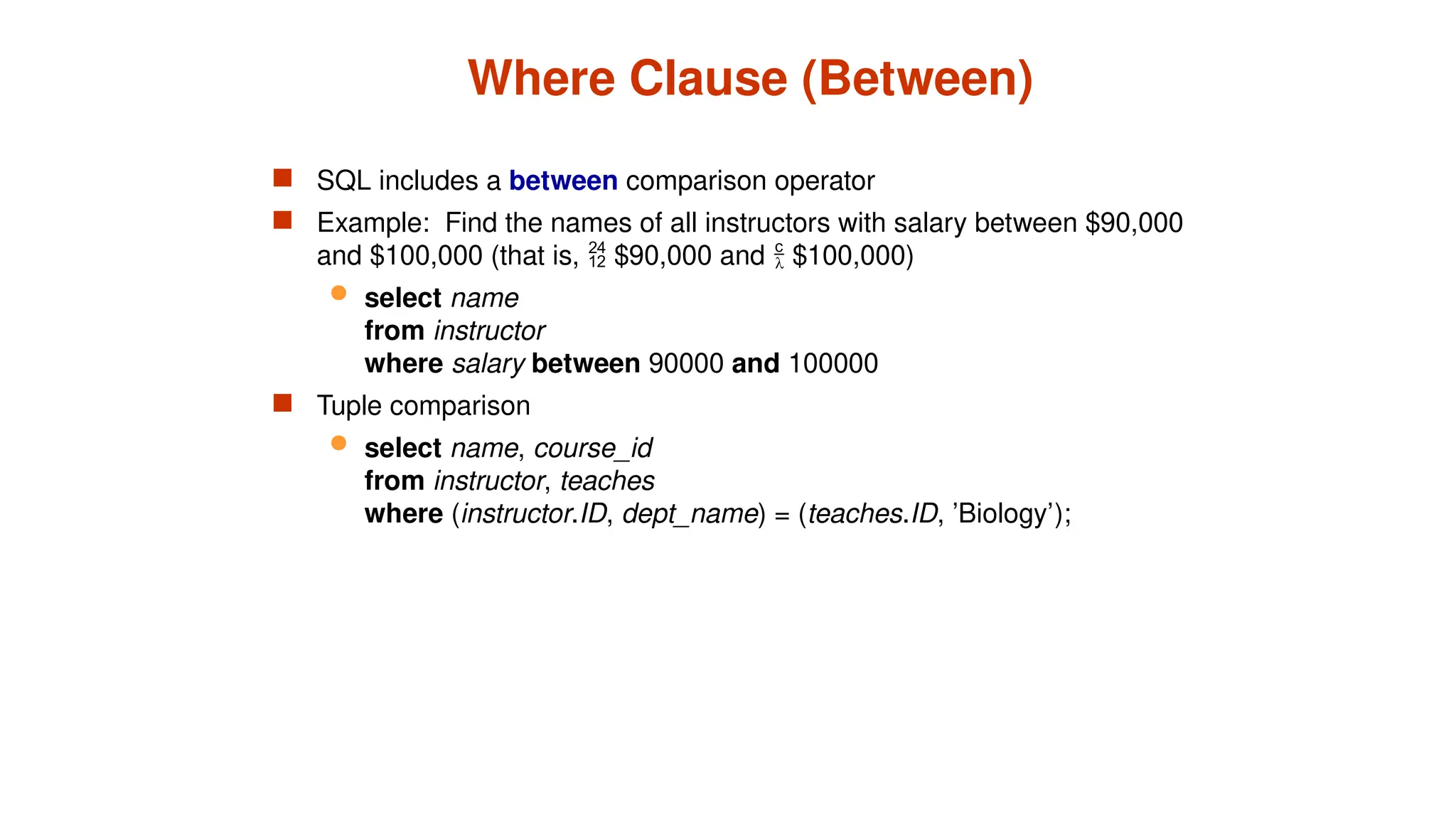 Where Clause (Between)
 SQL includes a between comparison operator
 Example: Find the names of all instructors with salary between $90,000
and $100,000 (that is,  $90,000 and  $100,000)
 select name
from instructor
where salary between 90000 and 100000
 Tuple comparison
 select name, course_id
from instructor, teaches
where (instructor.ID, dept_name) = (teaches.ID, ’Biology’);
 