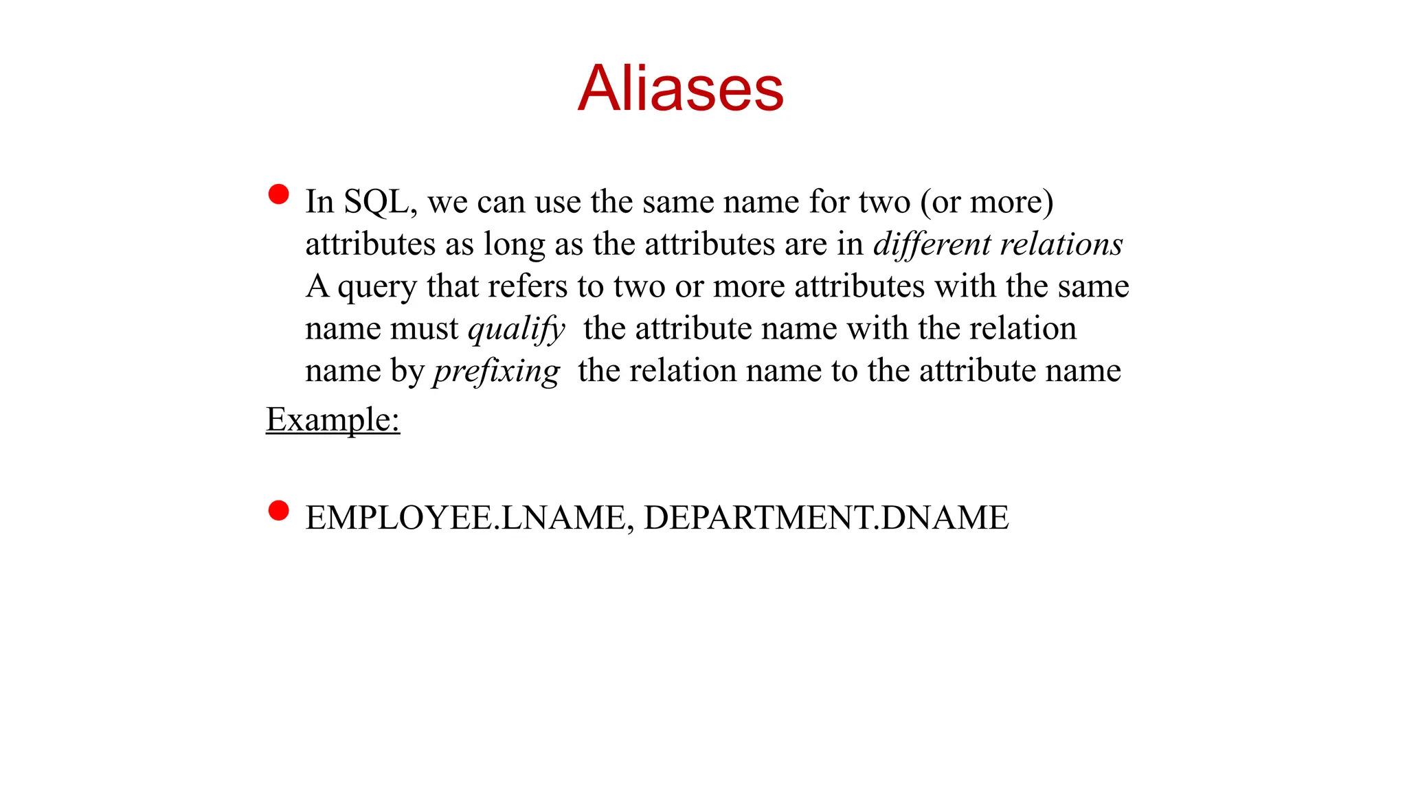 Aliases
In SQL, we can use the same name for two (or more)
attributes as long as the attributes are in different relations
A query that refers to two or more attributes with the same
name must qualify the attribute name with the relation
name by prefixing the relation name to the attribute name
Example:
EMPLOYEE.LNAME, DEPARTMENT.DNAME
 