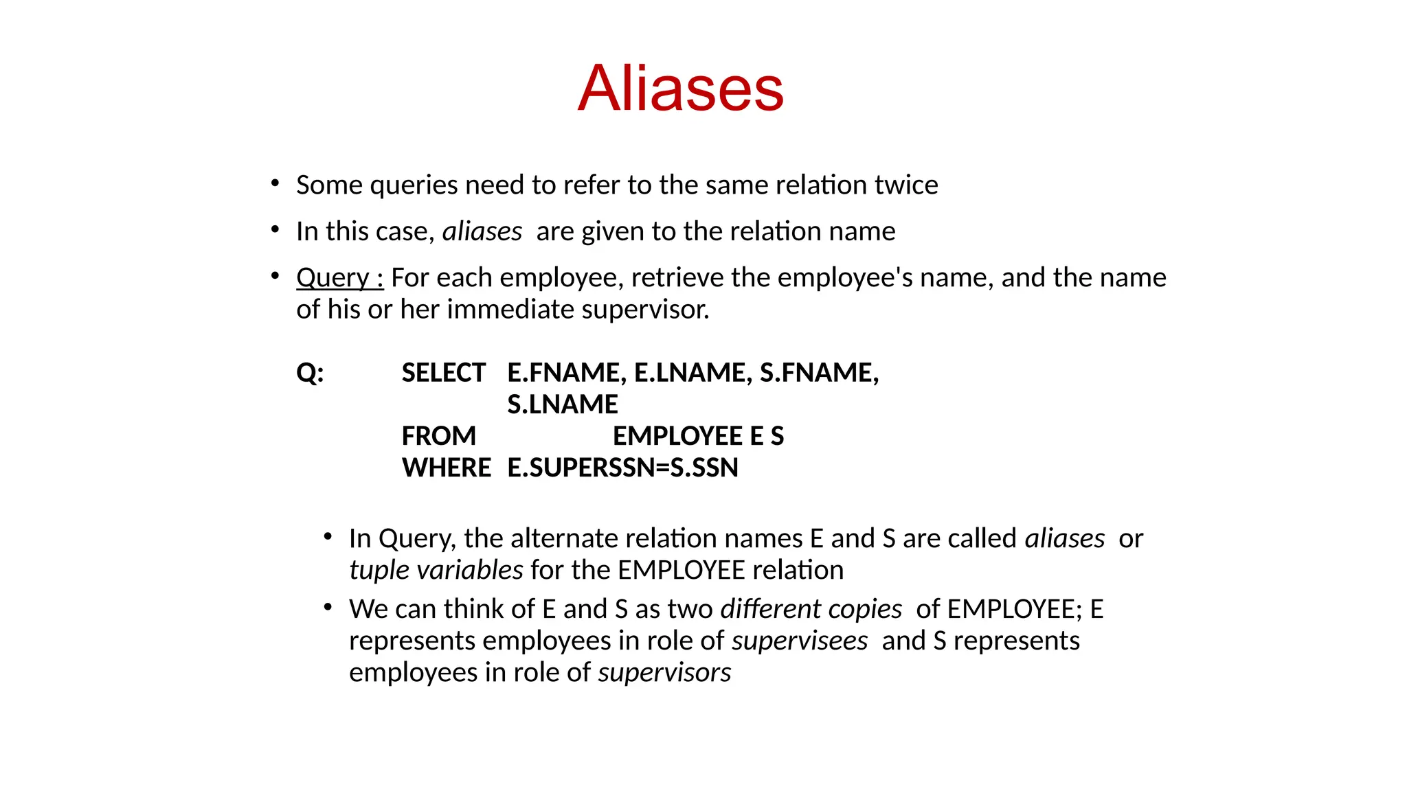 Aliases
• Some queries need to refer to the same relation twice
• In this case, aliases are given to the relation name
• Query : For each employee, retrieve the employee's name, and the name
of his or her immediate supervisor.
Q: SELECT E.FNAME, E.LNAME, S.FNAME,
S.LNAME
FROM EMPLOYEE E S
WHERE E.SUPERSSN=S.SSN
• In Query, the alternate relation names E and S are called aliases or
tuple variables for the EMPLOYEE relation
• We can think of E and S as two different copies of EMPLOYEE; E
represents employees in role of supervisees and S represents
employees in role of supervisors
 