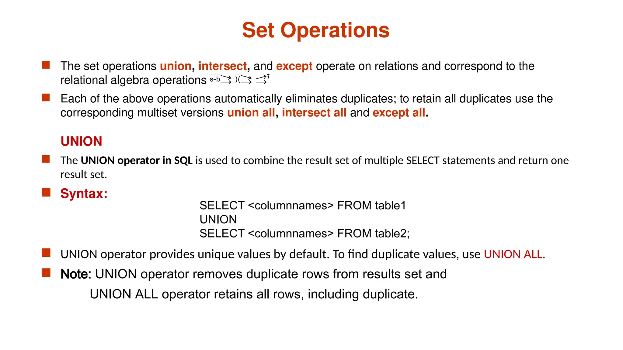Set Operations
 The set operations union, intersect, and except operate on relations and correspond to the
relational algebra operations 
 Each of the above operations automatically eliminates duplicates; to retain all duplicates use the
corresponding multiset versions union all, intersect all and except all.
UNION
 The UNION operator in SQL is used to combine the result set of multiple SELECT statements and return one
result set.
 Syntax:
 UNION operator provides unique values by default. To find duplicate values, use UNION ALL.
 Note: UNION operator removes duplicate rows from results set and
UNION ALL operator retains all rows, including duplicate.
SELECT <columnnames> FROM table1
UNION
SELECT <columnnames> FROM table2;
 