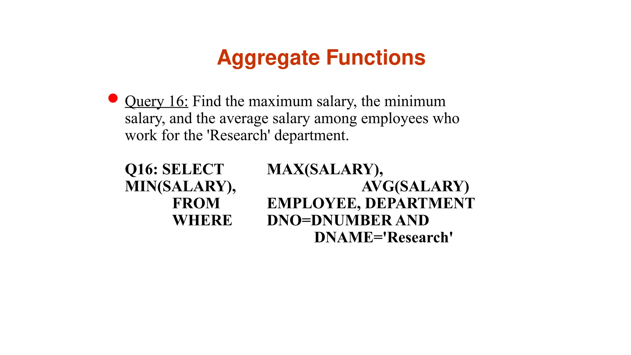 Aggregate Functions
Query 16: Find the maximum salary, the minimum
salary, and the average salary among employees who
work for the 'Research' department.
Q16: SELECT MAX(SALARY),
MIN(SALARY), AVG(SALARY)
FROM EMPLOYEE, DEPARTMENT
WHERE DNO=DNUMBER AND
DNAME='Research'
 