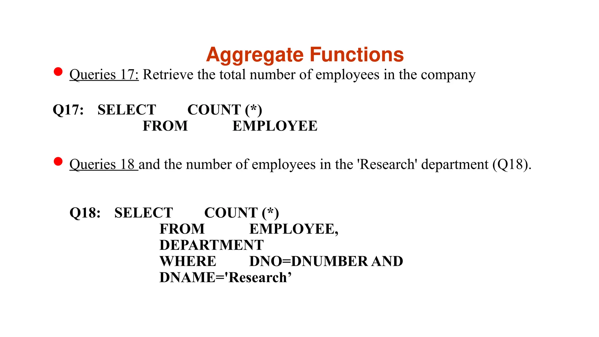 Aggregate Functions
Queries 17: Retrieve the total number of employees in the company
Q17: SELECT COUNT (*)
FROM EMPLOYEE
Queries 18 and the number of employees in the 'Research' department (Q18).
Q18: SELECT COUNT (*)
FROM EMPLOYEE,
DEPARTMENT
WHERE DNO=DNUMBER AND
DNAME='Research’
 