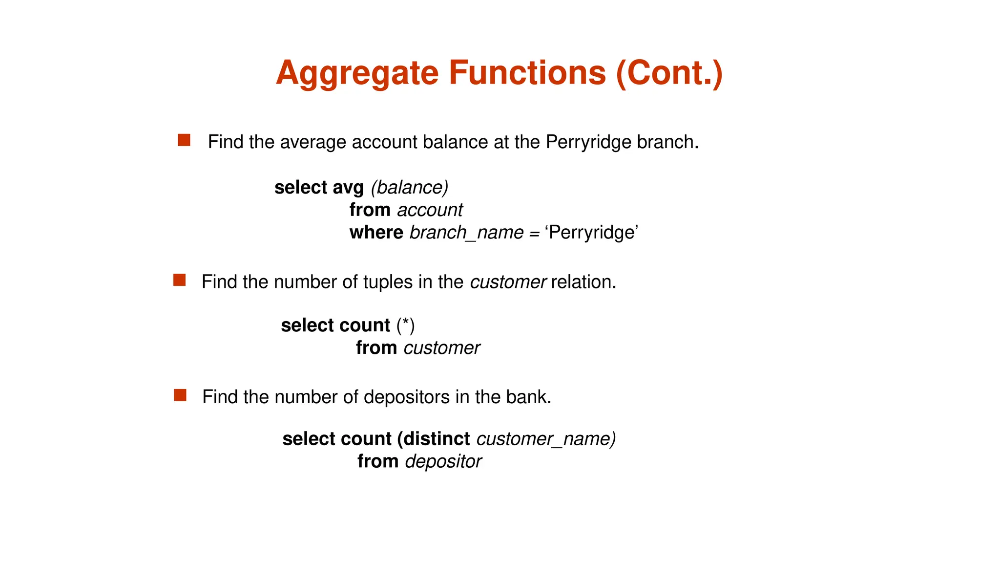 Aggregate Functions (Cont.)
 Find the average account balance at the Perryridge branch.
 Find the number of depositors in the bank.
 Find the number of tuples in the customer relation.
select avg (balance)
from account
where branch_name = ‘Perryridge’
select count (*)
from customer
select count (distinct customer_name)
from depositor
 