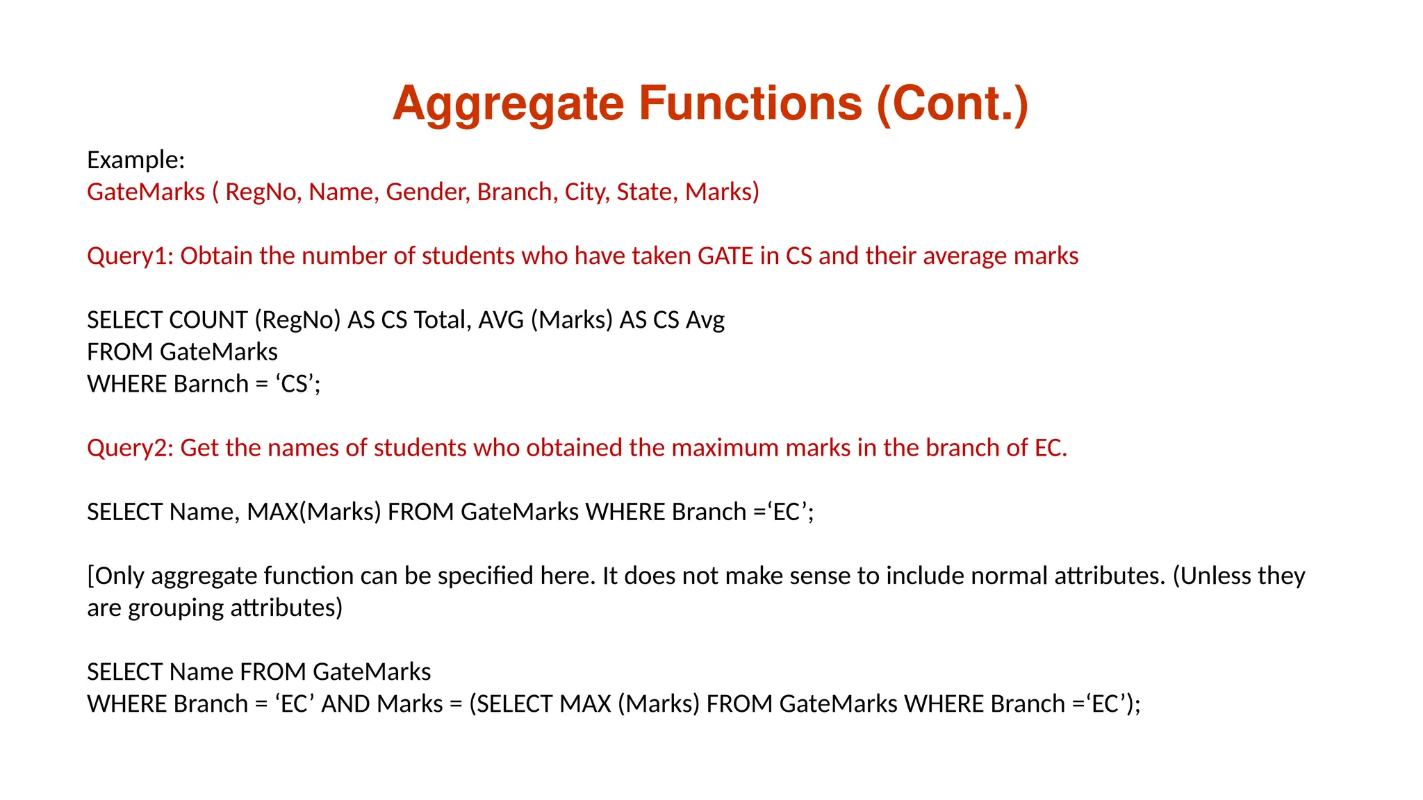 Aggregate Functions (Cont.)
Example:
GateMarks ( RegNo, Name, Gender, Branch, City, State, Marks)
Query1: Obtain the number of students who have taken GATE in CS and their average marks
SELECT COUNT (RegNo) AS CS Total, AVG (Marks) AS CS Avg
FROM GateMarks
WHERE Barnch = ‘CS’;
Query2: Get the names of students who obtained the maximum marks in the branch of EC.
SELECT Name, MAX(Marks) FROM GateMarks WHERE Branch =‘EC’;
[Only aggregate function can be specified here. It does not make sense to include normal attributes. (Unless they
are grouping attributes)
SELECT Name FROM GateMarks
WHERE Branch = ‘EC’ AND Marks = (SELECT MAX (Marks) FROM GateMarks WHERE Branch =‘EC’);
 