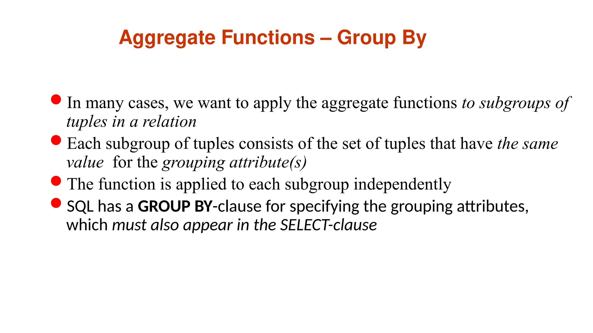 Aggregate Functions – Group By
In many cases, we want to apply the aggregate functions to subgroups of
tuples in a relation
Each subgroup of tuples consists of the set of tuples that have the same
value for the grouping attribute(s)
The function is applied to each subgroup independently
SQL has a GROUP BY-clause for specifying the grouping attributes,
which must also appear in the SELECT-clause
 