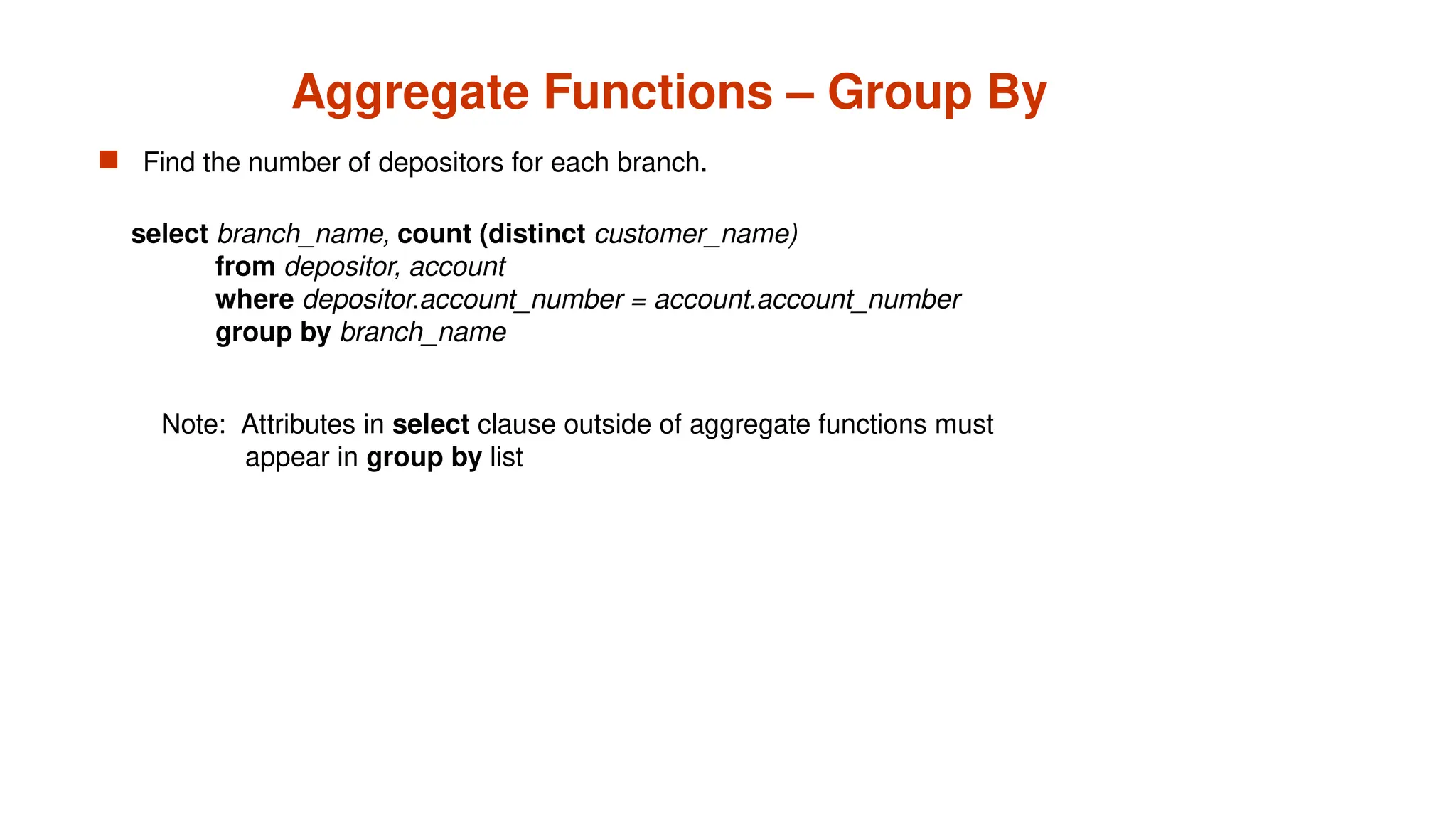 Aggregate Functions – Group By
 Find the number of depositors for each branch.
Note: Attributes in select clause outside of aggregate functions must
appear in group by list
select branch_name, count (distinct customer_name)
from depositor, account
where depositor.account_number = account.account_number
group by branch_name
 