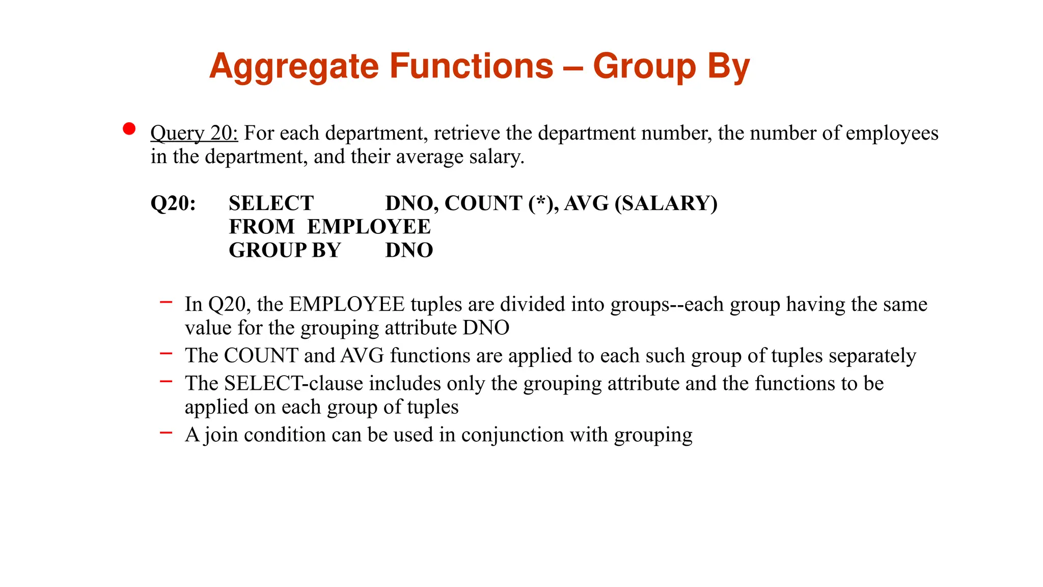 Aggregate Functions – Group By
 Query 20: For each department, retrieve the department number, the number of employees
in the department, and their average salary.
Q20: SELECT DNO, COUNT (*), AVG (SALARY)
FROM EMPLOYEE
GROUP BY DNO
– In Q20, the EMPLOYEE tuples are divided into groups--each group having the same
value for the grouping attribute DNO
– The COUNT and AVG functions are applied to each such group of tuples separately
– The SELECT-clause includes only the grouping attribute and the functions to be
applied on each group of tuples
– A join condition can be used in conjunction with grouping
 