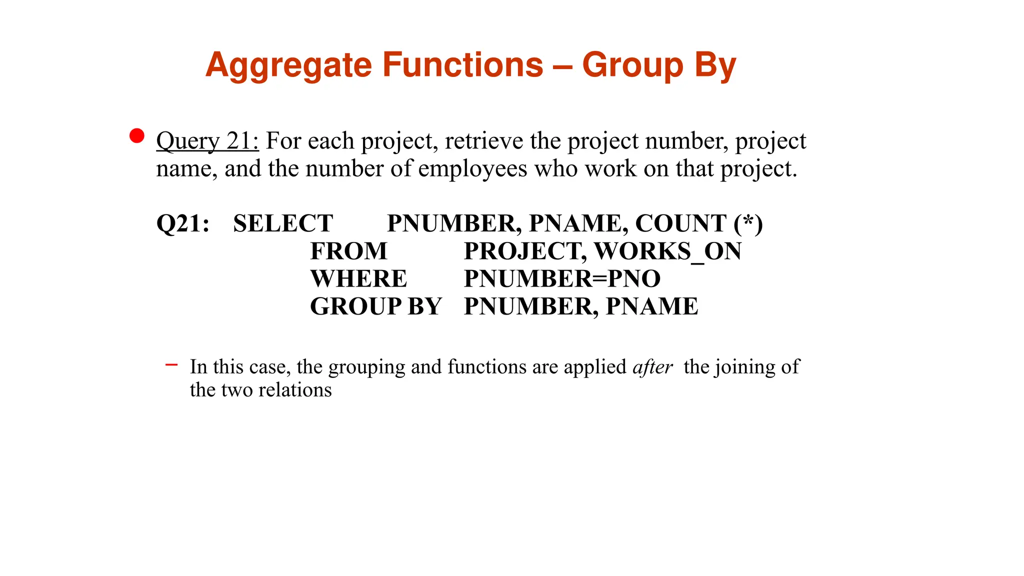 Aggregate Functions – Group By
Query 21: For each project, retrieve the project number, project
name, and the number of employees who work on that project.
Q21: SELECT PNUMBER, PNAME, COUNT (*)
FROM PROJECT, WORKS_ON
WHERE PNUMBER=PNO
GROUP BY PNUMBER, PNAME
– In this case, the grouping and functions are applied after the joining of
the two relations
 