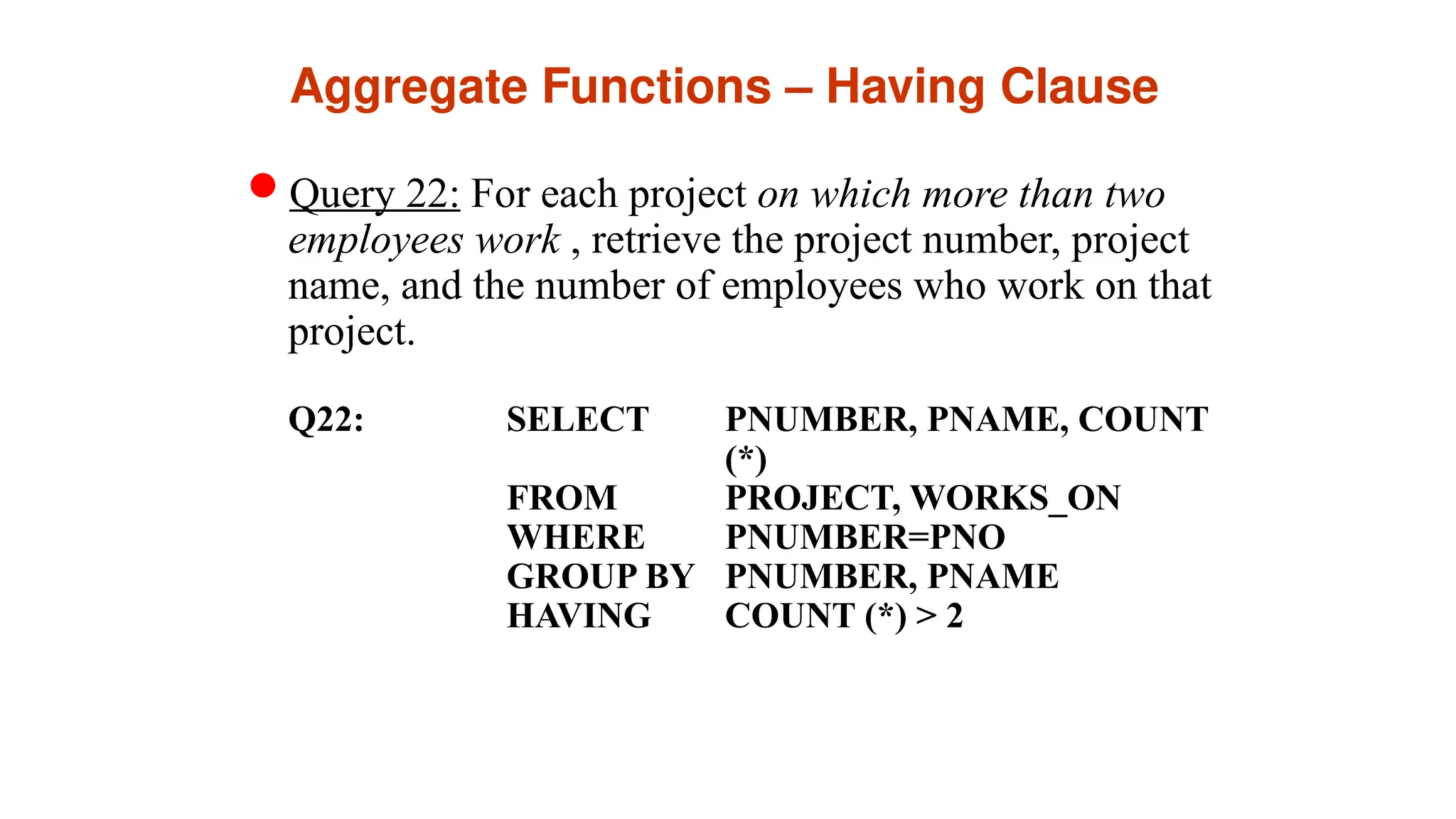 Aggregate Functions – Having Clause
Query 22: For each project on which more than two
employees work , retrieve the project number, project
name, and the number of employees who work on that
project.
Q22: SELECT PNUMBER, PNAME, COUNT
(*)
FROM PROJECT, WORKS_ON
WHERE PNUMBER=PNO
GROUP BY PNUMBER, PNAME
HAVING COUNT (*) > 2
 
