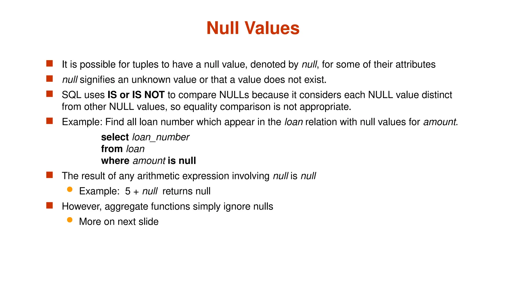 Null Values
 It is possible for tuples to have a null value, denoted by null, for some of their attributes
 null signifies an unknown value or that a value does not exist.
 SQL uses IS or IS NOT to compare NULLs because it considers each NULL value distinct
from other NULL values, so equality comparison is not appropriate.
 Example: Find all loan number which appear in the loan relation with null values for amount.
select loan_number
from loan
where amount is null
 The result of any arithmetic expression involving null is null
 Example: 5 + null returns null
 However, aggregate functions simply ignore nulls
 More on next slide
 