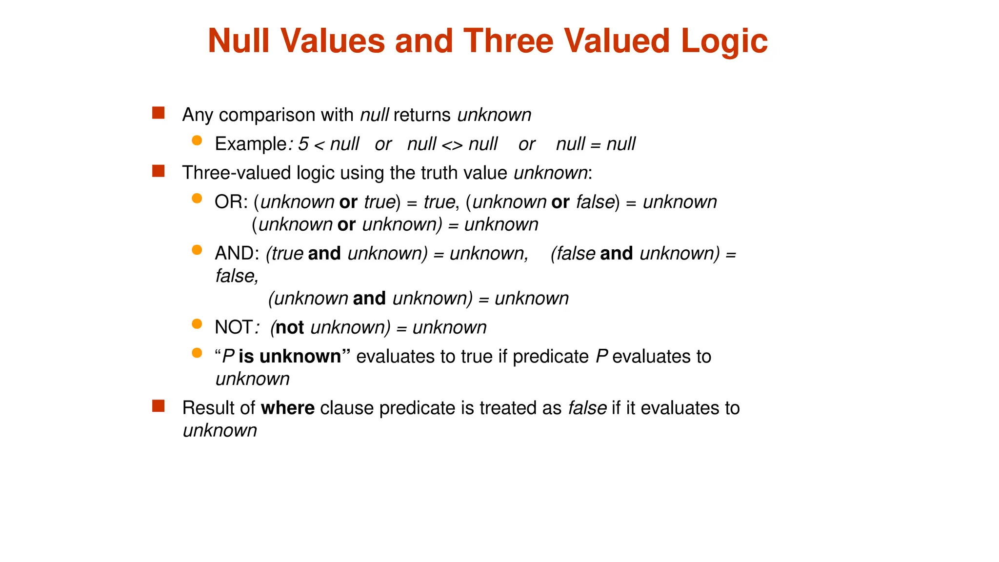 Null Values and Three Valued Logic
 Any comparison with null returns unknown
 Example: 5 < null or null <> null or null = null
 Three-valued logic using the truth value unknown:
 OR: (unknown or true) = true, (unknown or false) = unknown
(unknown or unknown) = unknown
 AND: (true and unknown) = unknown, (false and unknown) =
false,
(unknown and unknown) = unknown
 NOT: (not unknown) = unknown
 “P is unknown” evaluates to true if predicate P evaluates to
unknown
 Result of where clause predicate is treated as false if it evaluates to
unknown
 