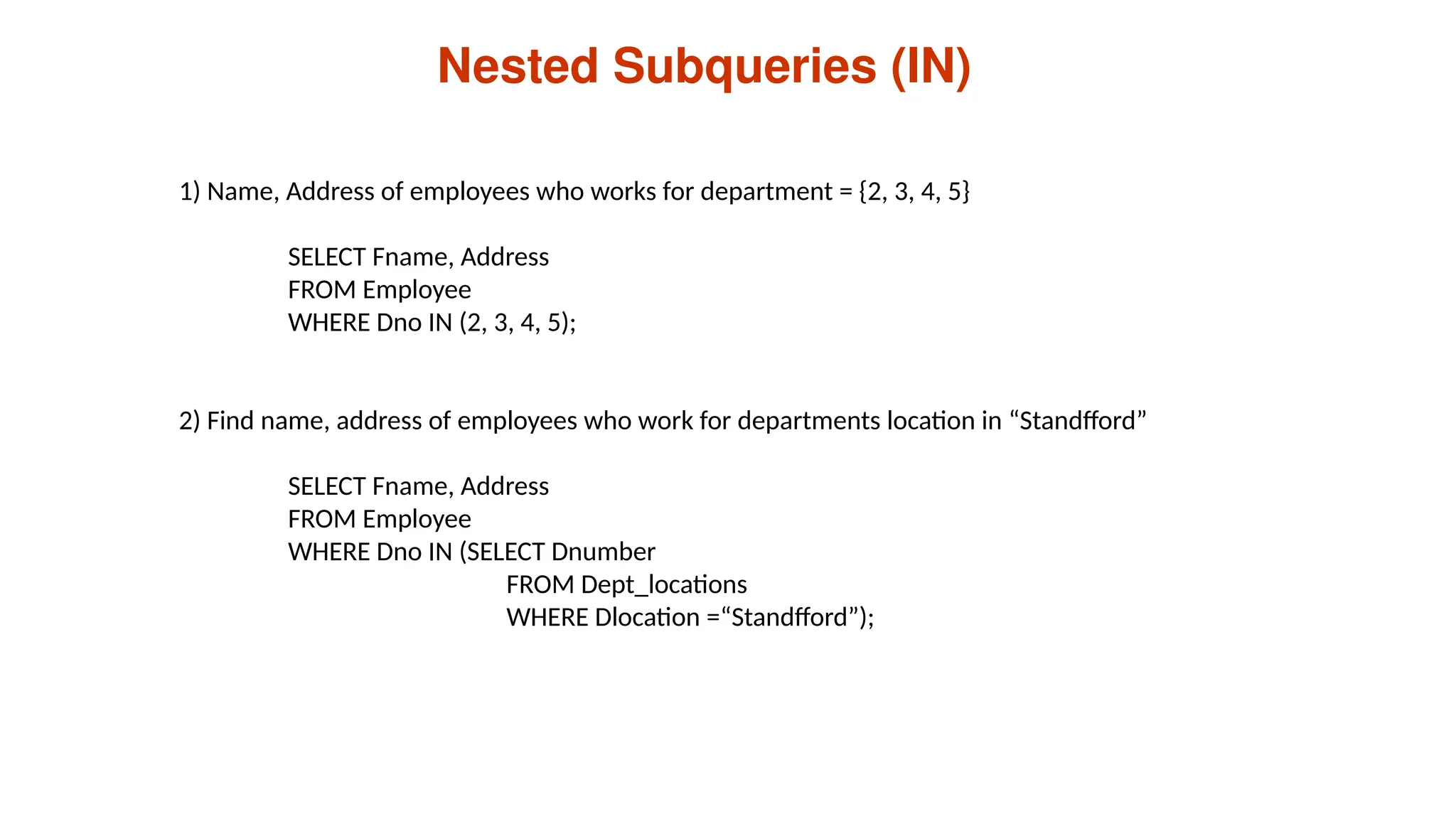 Nested Subqueries (IN)
1) Name, Address of employees who works for department = {2, 3, 4, 5}
SELECT Fname, Address
FROM Employee
WHERE Dno IN (2, 3, 4, 5);
2) Find name, address of employees who work for departments location in “Standfford”
SELECT Fname, Address
FROM Employee
WHERE Dno IN (SELECT Dnumber
FROM Dept_locations
WHERE Dlocation =“Standfford”);
 
