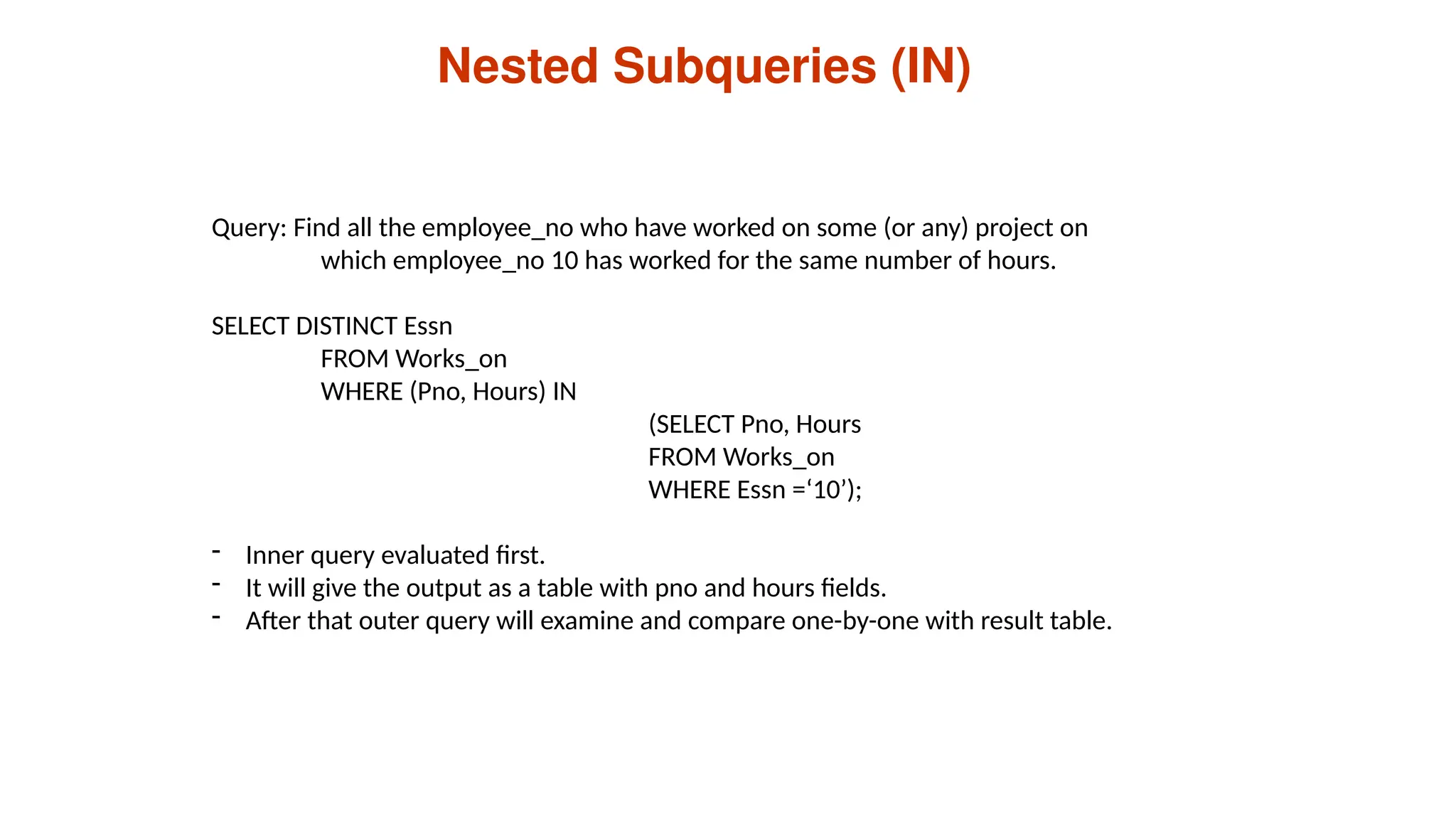 Nested Subqueries (IN)
Query: Find all the employee_no who have worked on some (or any) project on
which employee_no 10 has worked for the same number of hours.
SELECT DISTINCT Essn
FROM Works_on
WHERE (Pno, Hours) IN
(SELECT Pno, Hours
FROM Works_on
WHERE Essn =‘10’);
- Inner query evaluated first.
- It will give the output as a table with pno and hours fields.
- After that outer query will examine and compare one-by-one with result table.
 