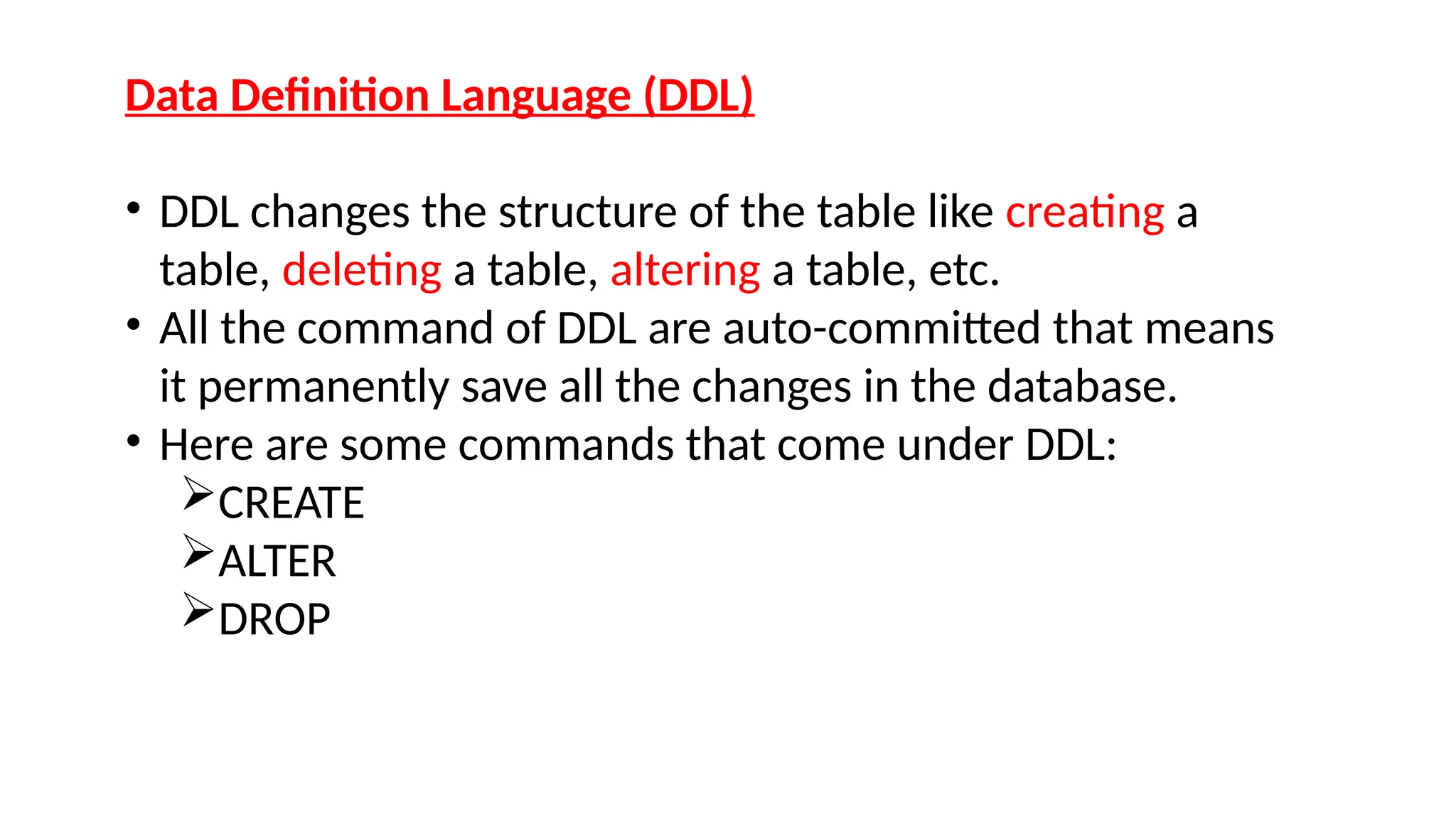 Data Definition Language (DDL)
• DDL changes the structure of the table like creating a
table, deleting a table, altering a table, etc.
• All the command of DDL are auto-committed that means
it permanently save all the changes in the database.
• Here are some commands that come under DDL:
CREATE
ALTER
DROP
 