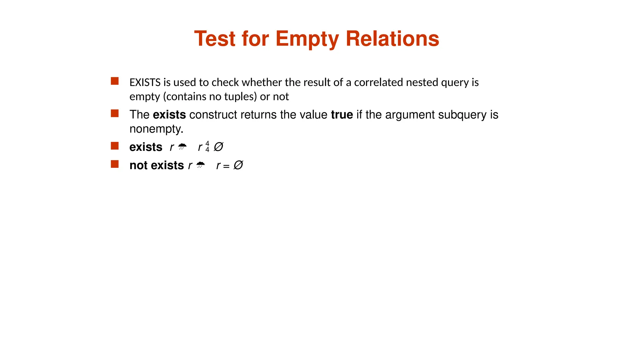 Test for Empty Relations
 EXISTS is used to check whether the result of a correlated nested query is
empty (contains no tuples) or not
 The exists construct returns the value true if the argument subquery is
nonempty.
 exists r  r  Ø
 not exists r  r = Ø
 