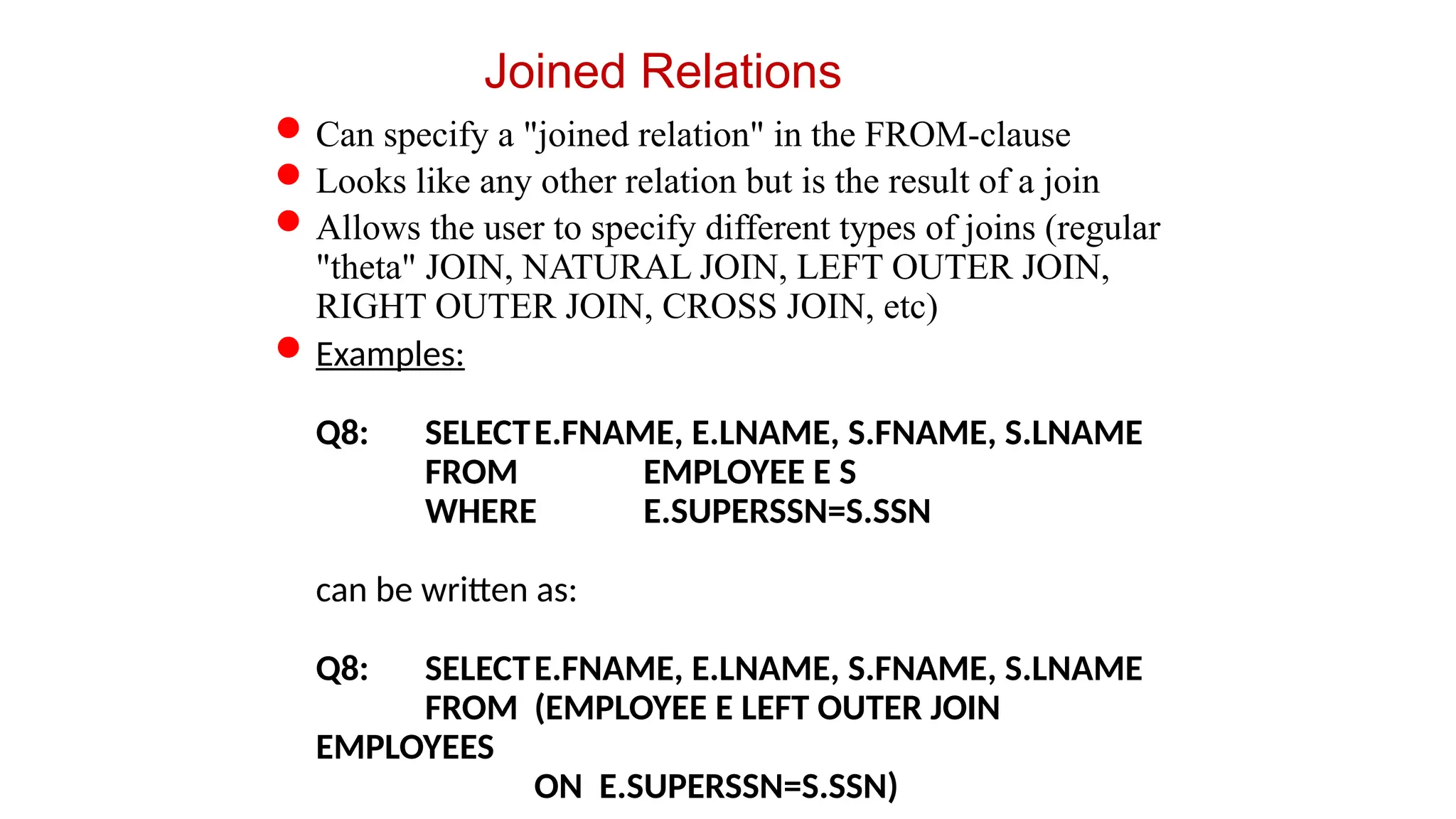 Joined Relations
Can specify a "joined relation" in the FROM-clause
Looks like any other relation but is the result of a join
Allows the user to specify different types of joins (regular
"theta" JOIN, NATURAL JOIN, LEFT OUTER JOIN,
RIGHT OUTER JOIN, CROSS JOIN, etc)
Examples:
Q8: SELECTE.FNAME, E.LNAME, S.FNAME, S.LNAME
FROM EMPLOYEE E S
WHERE E.SUPERSSN=S.SSN
can be written as:
Q8: SELECTE.FNAME, E.LNAME, S.FNAME, S.LNAME
FROM (EMPLOYEE E LEFT OUTER JOIN
EMPLOYEES
ON E.SUPERSSN=S.SSN)
 