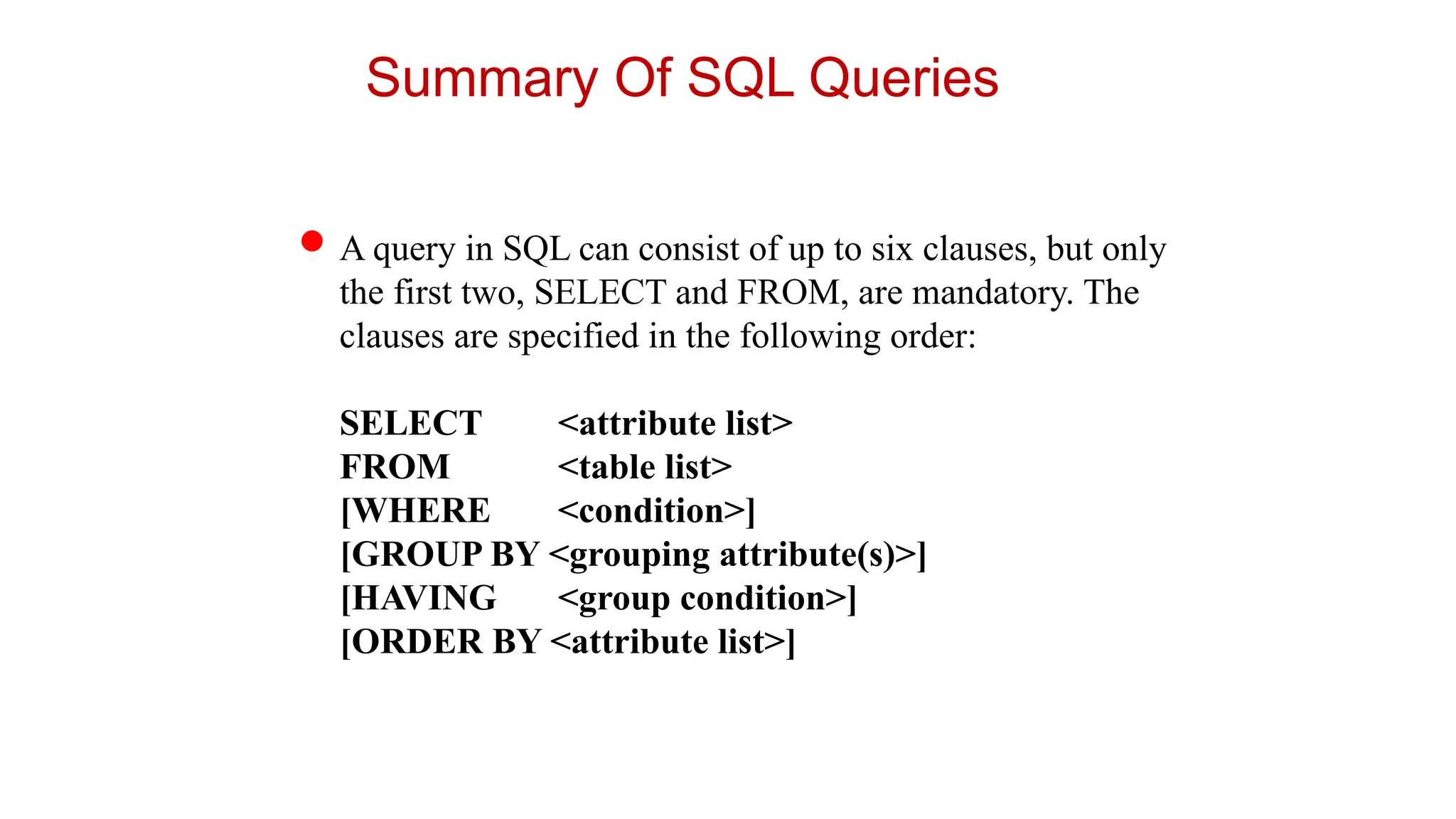 Summary Of SQL Queries
A query in SQL can consist of up to six clauses, but only
the first two, SELECT and FROM, are mandatory. The
clauses are specified in the following order:
SELECT <attribute list>
FROM <table list>
[WHERE <condition>]
[GROUP BY <grouping attribute(s)>]
[HAVING <group condition>]
[ORDER BY <attribute list>]
 